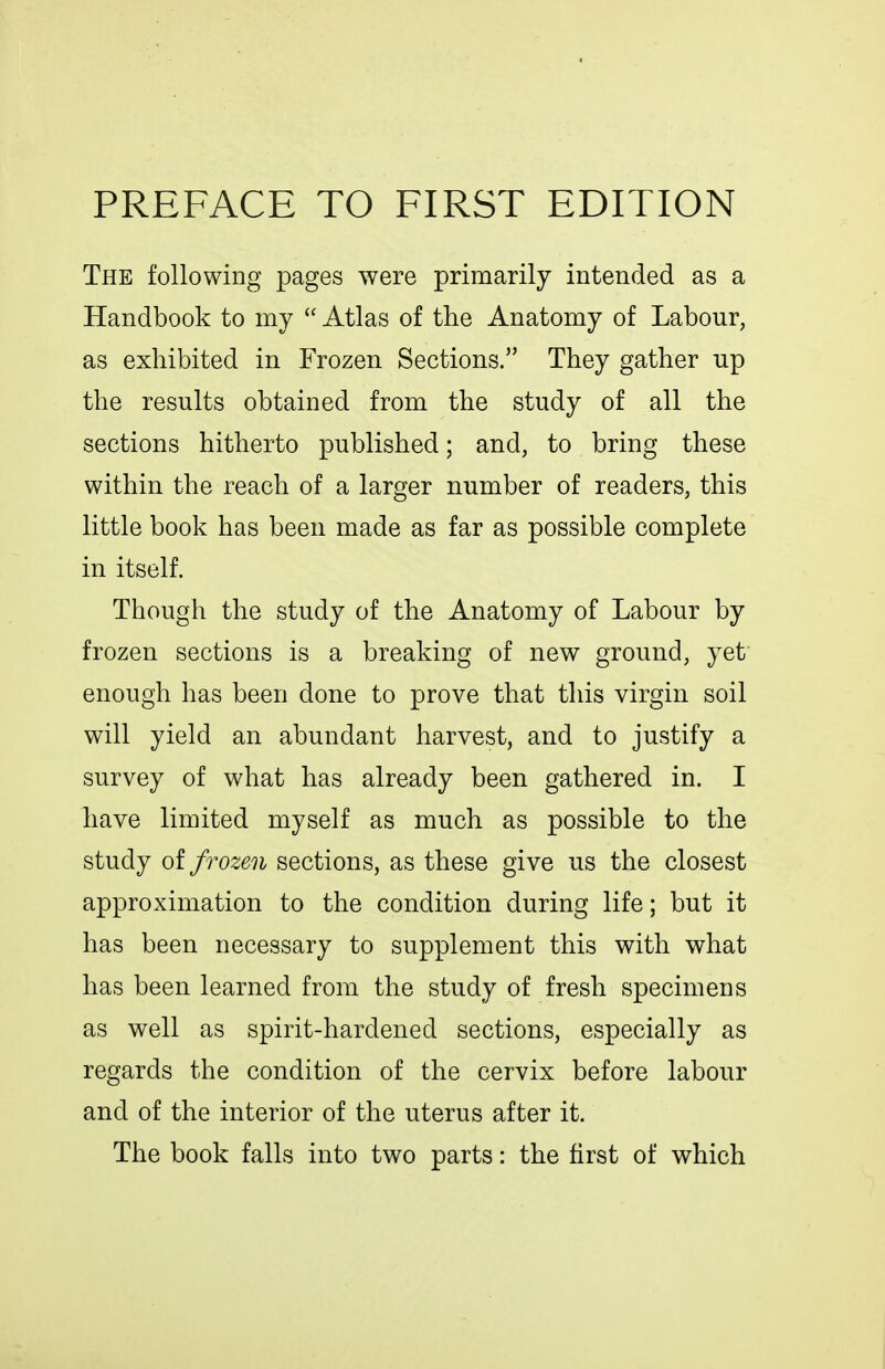 PREFACE TO FIRST EDITION The following pages were primarily intended as a Handbook to my  Atlas of the Anatomy of Labour, as exhibited in Frozen Sections. They gather up the results obtained from the study of all the sections hitherto published; and, to bring these within the reach of a larger number of readers, this little book has been made as far as possible complete in itself. Though the study of the Anatomy of Labour by frozen sections is a breaking of new ground, yet enough has been done to prove that this virgin soil will yield an abundant harvest, and to justify a survey of what has already been gathered in. I have limited myself as much as possible to the study of frozen sections, as these give us the closest approximation to the condition during life; but it has been necessary to supplement this with what has been learned from the study of fresh specimens as well as spirit-hardened sections, especially as regards the condition of the cervix before labour and of the interior of the uterus after it. The book falls into two parts: the first of which