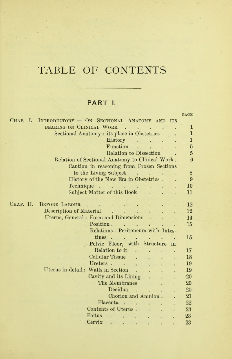 TABLE OF CONTENTS PART I. PAGE Chap. I. Introductory — On Sectional Anatomy and its BEARING ON CLINICAL WORK 1 Sectional Anatomy : its place in Obstetrics . . 1 History .... 1 Function .... 5 Relation to Dissection . 5 Relation of Sectional Anatomy to Clinical Work . 6 Caution in reasoning from Frozen Sections to the Living Subject .... 8 History of the New Era in Obstetrics . . 9 Technique 10 Subject Matter of this Book . . . 11 Chap. II. Before Labour 12 Description of Material 12 Uterus, General: Form and Dimensions ... 14 Position 15 Relations—Peritoneum with Intes- tines 15 Pelvic Floor, with Structure in Relation to it . . . . 17 Cellular Tissue .... 18 Ureters 19 Uterus in detail: Walls in Section .... 19 Cavity and its Lining ... 20 The Membranes ... 20 Decidua .... 20 Chorion and Amnion . . 21 Placenta 22 Contents of Uterus .... 23 Foetus 23 Cervix 23