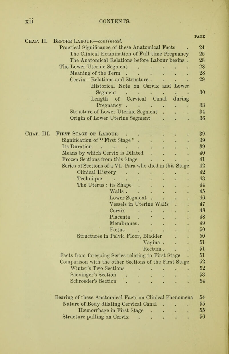 PAGE Chap. II. Before LABOVR—co7iiinued. Practical Significance of these Anatomical Facts . 24 The Clinical Examination of Fnll-time Pregnancy 25 The Anatomical Relations before Labour begins . 28 The Lower Uterine Segment 28 Meaning of the Term 28 Cervix—Relations and Structure .... 29 Historical Note on Cervix and Lower Segment 30 Length of Cervical Canal during Pregnancy 33 Structure of Lower Uterine Segment ... 34 Origin of Lower Uterine Segment ... 36 Chap. III. First Stage of Labour 39 Signification of  First Stage  39 Its Duration 39 Means by which Cervix is Dilated .... 40 Frozen Sections from this Stage .... 41 Series of Sections of a VI.-Para who died in this Stage 42 Clinical History 42 Technique 43 The Uterus : its Shape 44 Walls 45 Lower Segment .... 46 Vessels in Uterine Walls . . 47 Cervix 48 Placenta . • . . . 48 Membranes..... 49 Foetus 50 Structures in Pelvic Floor, Bladder . . 50 Vagina ... 51 Rectum... 51 Facts from foregoing Series relating to First Stage . 51 Comparison with the other Sections of the First Stage 52 Winter's Two Sections ..... 52 Saexinger's Section 53 Scliroeder's Section 54 Bearing of these Anatomical Facts on Clinical Phenomena 54 Nature of Body dilating Cervical Canal ... 55 Haemorrhage in First Stage .... 55 Structure pulling on Cervix 56