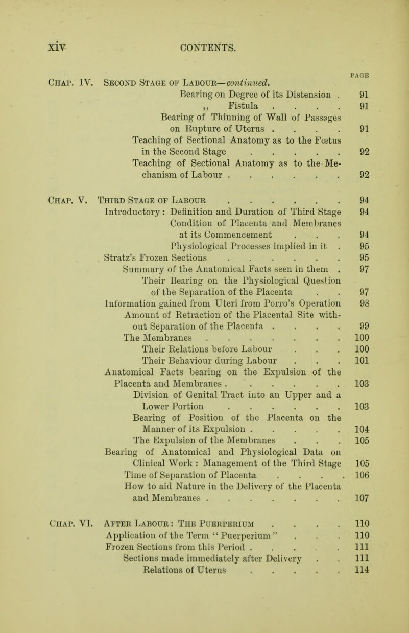 PAGE CHAr. IV. Second Stage of Labovr—continued. Bearing on Degree of its Distension . 91 Fistula .... 91 Bearing of Thinning of Wall of Passages on Rupture of Uterus .... 91 Teaching of Sectional Anatomy as to the Foetus in the Second Stage 92 Teaching of Sectional Anatomy as to the Me- chanism of Labour 92 Chap. V. Third Stage of Labour 94 Introductory : Definition and Duration of Third Stage 94 Condition of Placenta and Membranes at its Commencement ... 94 Physiological Processes implied in it . 95 Stratz's Frozen Sections 95 Summary of the Anatomical Facts seen in them . 97 Their Bearing on the Physiological Question of the Separation of the Placenta . . 97 Information gained from Uteri from Porro's Operation 98 Amount of Retraction of the Placental Site with- out Separation of the Placenta .... 99 The Membranes 100 Their Relations before Labour . . . 100 Their Behaviour during Labour . . . 101 Anatomical Facts bearing on the Expulsion of the Placenta and Membranes 103 Division of Genital Tract into an Upper and a Lower Portion 103 Bearing of Position of the Placenta on the Manner of its Expulsion 104 The Expulsion of the Membranes . . . 105 Bearing of Anatomical and Physiological Data on Clinical Work : Management of the Third Stage 105 Time of Separation of Placenta .... 106 How to aid Nature in the Delivery of the Placenta and Membranes 107 Chap. VI. After Labour : The Puerperium . . . . 110 Application of the Term  Puerperium . . . 110 Frozen Sections from this Period Ill Sections made immediately after Delivery . Ill Relations of Uterus 114