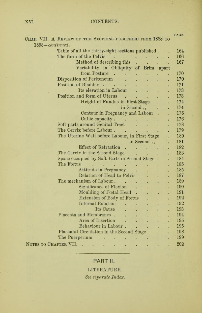 PAGE Chap. VII. A Review of the Sections published from 1888 to 1898— continued. Table of all the thirty-eight sections published . . 164 The form of the Pelvis 166 Method of describing this .... 167 Variability in Obliquity of Brim apart from Posture 170 Disposition of Peritoneum 170 Position of Bladder 171 Its elevation in Labour .... 173 Position and form of Uterus 173 Height of Fundus in First Stage . . 174 in Second . . 174 Contour in Pregnancy and Labour . . 176 Cubic capacity 176 Soft parts around Genital Tract .... 178 The Cervix before Labour 179 The Uterine Wall before Labour, in First Stage . 180 in Second . 181 Effect of Ketraction 182 The Cervix in the Second Stage .... 183 Space occupied by Soft Parts in Second Stage . . 184 The Foetus 185 Attitude in Pregnancy .... 185 Relation of Head to Pelvis . . . 187 The mechanism of Labour 189 Significance of Flexion .... 190 Moulding of Foetal Head .... 191 Extension of Body of Foetus . . . 192 Internal Rotation 192 Its Cause 193 Placenta and Membranes 194 Area of Insertion 195 Behaviour in Labour 195 Placental Circulation in the Second Stage . . 198 The Puerperium 199 Notes to Chapter VII 202 PART II. LITERATURE. See separate Index.