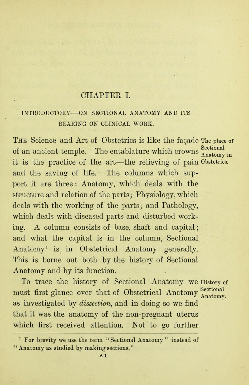 INTEODUCTORY—ON SECTIONAL ANATOMY AND ITS BEARING ON CLINICAL WORK. The Science and Art of Obstetrics is like the fagade The place of of an ancient temple. The entablature which crowns ^^atoiny in it is the practice of the art—the relieving of pain Obstetrics, and the saving of life. The columns which sup- port it are three : Anatomy, which deals with the structure and relation of the parts; Physiology, which deals with the working of the parts; and Pathology, which deals with diseased parts and disturbed work- ing. A column consists of base, shaft and capital; and what the capital is in the column, Sectional Anatomy^ is in Obstetrical Anatomy generally. This is borne out both by the history of Sectional Anatomy and by its function. To trace the history of Sectional Anatomy we History of must first glance over that of Obstetrical Anatomy ^^^ato^my as investigated by dissection, and in doing so we find that it was the anatomy of the non-pregnant uterus which first received attention. .Not to go further 1 For brevity we use the term Sectional Anatomy instead of Anatomy as studied by making sections. Ai