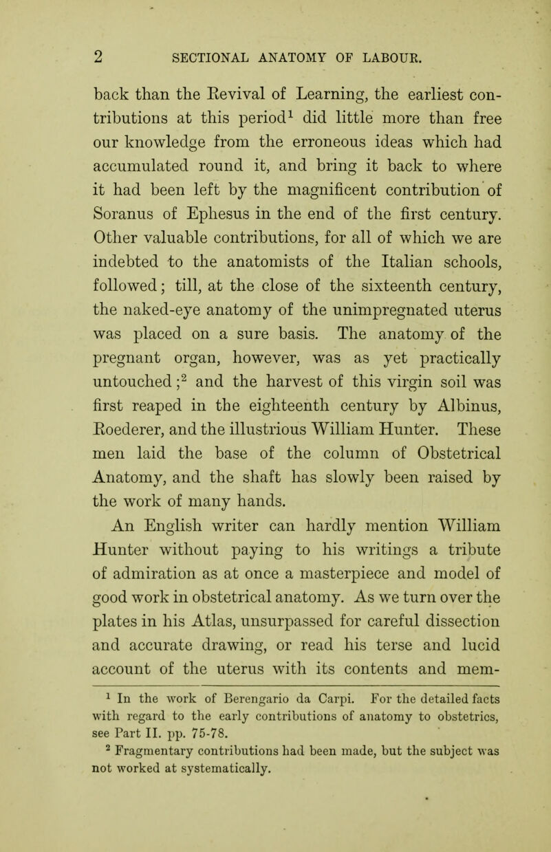 back than the Eevival of Learning, the earliest con- tributions at this period^ did little more than free our knowledge from the erroneous ideas which had accumulated round it, and bring it back to where it had been left by the magnificent contribution of Soranus of Ephesus in the end of the first century. Other valuable contributions, for all of which we are indebted to the anatomists of the Italian schools, followed; till, at the close of the sixteenth century, the naked-eye anatomy of the unimpregnated uterus was placed on a sure basis. The anatomy of the pregnant organ, however, was as yet practically untouched f and the harvest of this virgin soil was first reaped in the eighteenth century by Albinus, Eoederer, and the illustrious William Hunter. These men laid the base of the column of Obstetrical Anatomy, and the shaft has slowly been raised by the work of many hands. An English writer can hardly mention William Hunter without paying to his writings a tribute of admiration as at once a masterpiece and model of good work in obstetrical anatomy. As we turn over the plates in his Atlas, unsurpassed for careful dissection and accurate drawing, or read his terse and lucid account of the uterus with its contents and mem- 1 In the work of Berengario da Carpi. For the detailed facts with regard to the early contributions of anatomy to obstetrics, see Part II. pp. 75-78. ^ Fragmentary contributions had been made, but the subject was not worked at systematically.