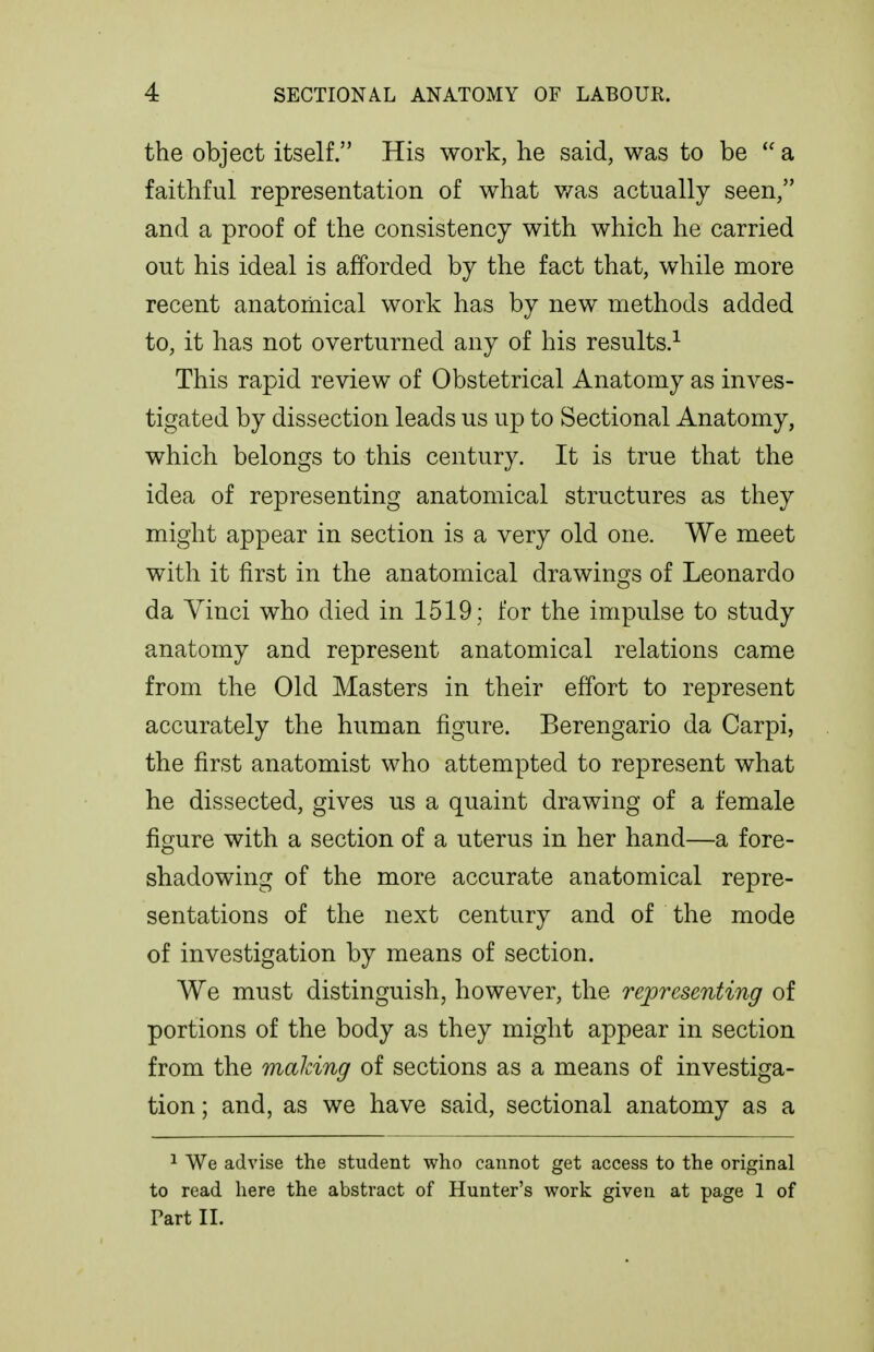 the object itself. His work, he said, was to be  a faithful representation of what v/as actually seen, and a proof of the consistency with which he carried out his ideal is afforded by the fact that, while more recent anatomical work has by new methods added to, it has not overturned any of his results.^ This rapid review of Obstetrical Anatomy as inves- tigated by dissection leads us up to Sectional Anatomy, which belongs to this century. It is true that the idea of representing anatomical structures as they might appear in section is a very old one. We meet with it first in the anatomical drawings of Leonardo da Vinci who died in 1519 ; for the impulse to study anatomy and represent anatomical relations came from the Old Masters in their effort to represent accurately the human figure. Berengario da Carpi, the first anatomist who attempted to represent what he dissected, gives us a quaint drawing of a female figure with a section of a uterus in her hand—a fore- shadowing of the more accurate anatomical repre- sentations of the next century and of the mode of investigation by means of section. We must distinguish, however, the representing of portions of the body as they might appear in section from the making of sections as a means of investiga- tion ; and, as we have said, sectional anatomy as a ^ We advise the student who cannot get access to the original to read here the abstract of Hunter's work given at page 1 of Part II.