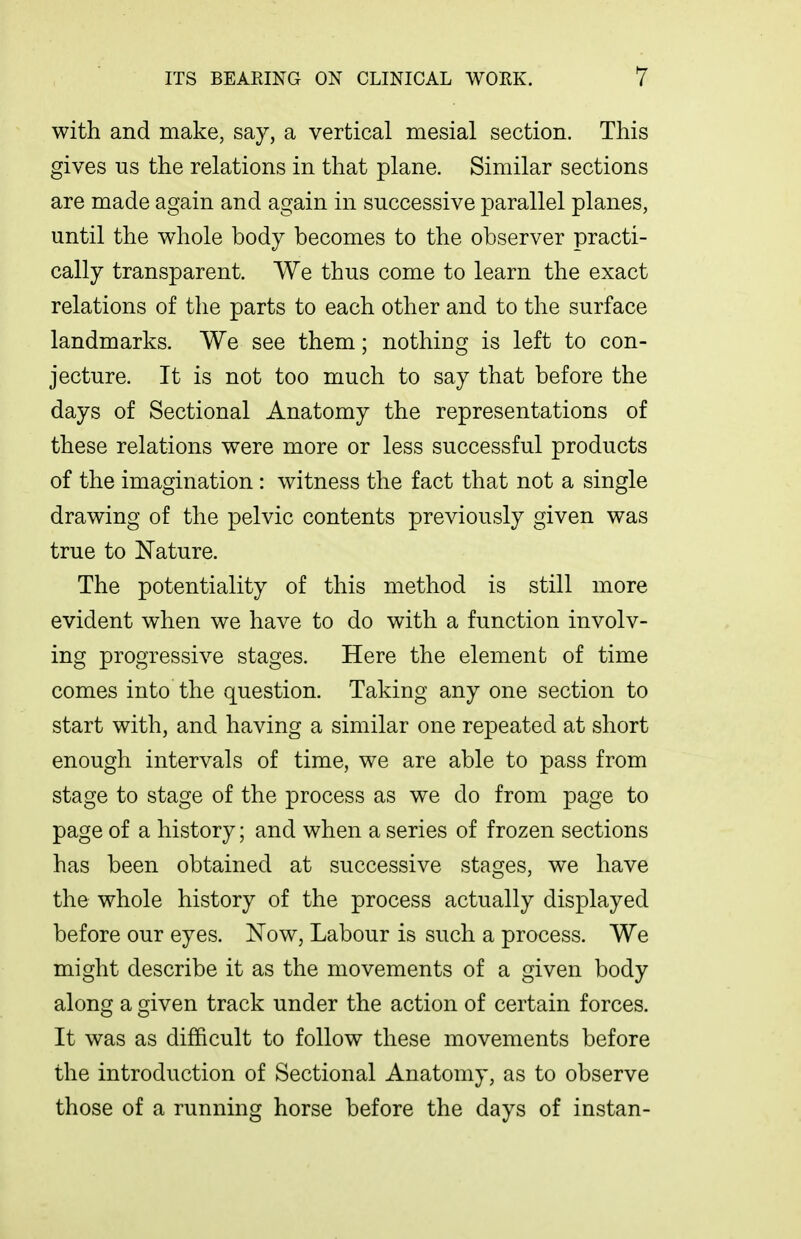 with and make, say, a vertical mesial section. This gives us the relations in that plane. Similar sections are made again and again in successive parallel planes, until the whole body becomes to the observer practi- cally transparent. We thus come to learn the exact relations of the parts to each other and to the surface landmarks. We see them; nothing is left to con- jecture. It is not too much to say that before the days of Sectional Anatomy the representations of these relations were more or less successful products of the imagination : witness the fact that not a single drawing of the pelvic contents previously given was true to Nature. The potentiality of this method is still more evident when we have to do with a function involv- ing progressive stages. Here the element of time comes into the question. Taking any one section to start with, and having a similar one repeated at short enough intervals of time, we are able to pass from stage to stage of the process as we do from page to page of a history; and when a series of frozen sections has been obtained at successive stages, we have the whole history of the process actually displayed before our eyes. ISTow, Labour is such a process. We might describe it as the movements of a given body along a e^iven track under the action of certain forces. o o It was as difficult to follow these movements before the introduction of Sectional Anatomy, as to observe those of a running horse before the days of instan-