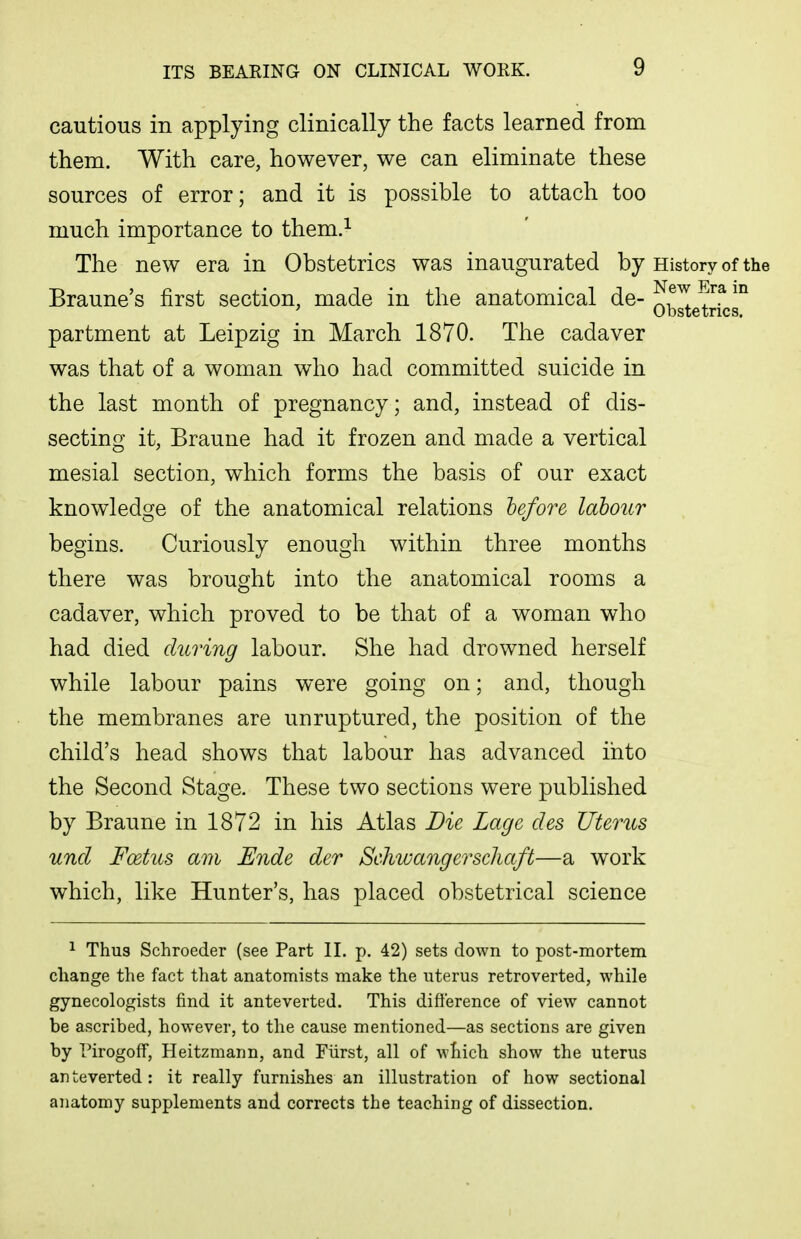 cautious in applying clinically the facts learned from them. With care, however, we can eliminate these sources of error; and it is possible to attach too much importance to them.^ The new era in Obstetrics was inaugurated by History of the Braune's first section, made in the anatomical de- ^f^ ' Obstetrics. partment at Leipzig in March 1870. The cadaver was that of a woman who had committed suicide in the last month of pregnancy; and, instead of dis- secting it, Braune had it frozen and made a vertical mesial section, which forms the basis of our exact knowledge of the anatomical relations before labour begins. Curiously enough within three months there was brought into the anatomical rooms a cadaver, which proved to be that of a woman who had died during labour. She had drowned herself while labour pains were going on; and, though the membranes are unruptured, the position of the child's head shows that labour has advanced into the Second Stage. These two sections were published by Braune in 1872 in his Atlas Die Lagc des Uterus und Foetus am Ende der Schwangerscliaft—a work which, like Hunter's, has placed obstetrical science ^ Thus Schroeder (see Part II. p. 42) sets down to post-mortem change the fact that anatomists make the uterus retroverted, while gynecologists find it anteverted. This difference of view cannot be ascribed, however, to the cause mentioned—as sections are given by I'irogoff, Heitzmann, and Fiirst, all of which show the uterus anteverted: it really furnishes an illustration of how sectional anatomy supplements and corrects the teaching of dissection.