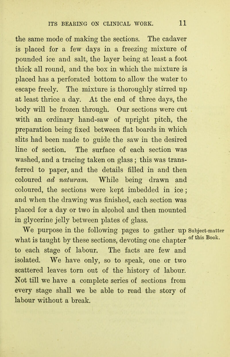 the same mode of making the sections. The cadaver is placed for a few days in a freezing mixture of pounded ice and salt, the layer being at least a foot thick all round, and the box in which the mixture is placed has a perforated bottom to allow the water to escape freely. The mixture is thoroughly stirred up at least thrice a day. At the end of three days, the body will be frozen through. Our sections were cut with an ordinary hand-saw of upright pitch, the preparation being fixed between flat boards in which slits had been made to guide the saw in the desired line of section. The surface of each section was washed, and a tracing taken on glass ; this was trans- ferred to paper, and the details filled in and then coloured ad naturam. While being drawn and coloured, the sections were kept imbedded in ice ; and when the drawing was finished, each section was placed for a day or two in alcohol and then mounted in glycerine jelly between plates of glass. We purpose in the following pages to gather up Subject-matter what is taught by these sections, devoting one chapter ^^^^ to each stage of labour. The facts are few and isolated. We have only, so to speak, one or two scattered leaves torn out of the history of labour. Not till we have a complete series of sections from every stage shall we be able to read the story of labour without a break.