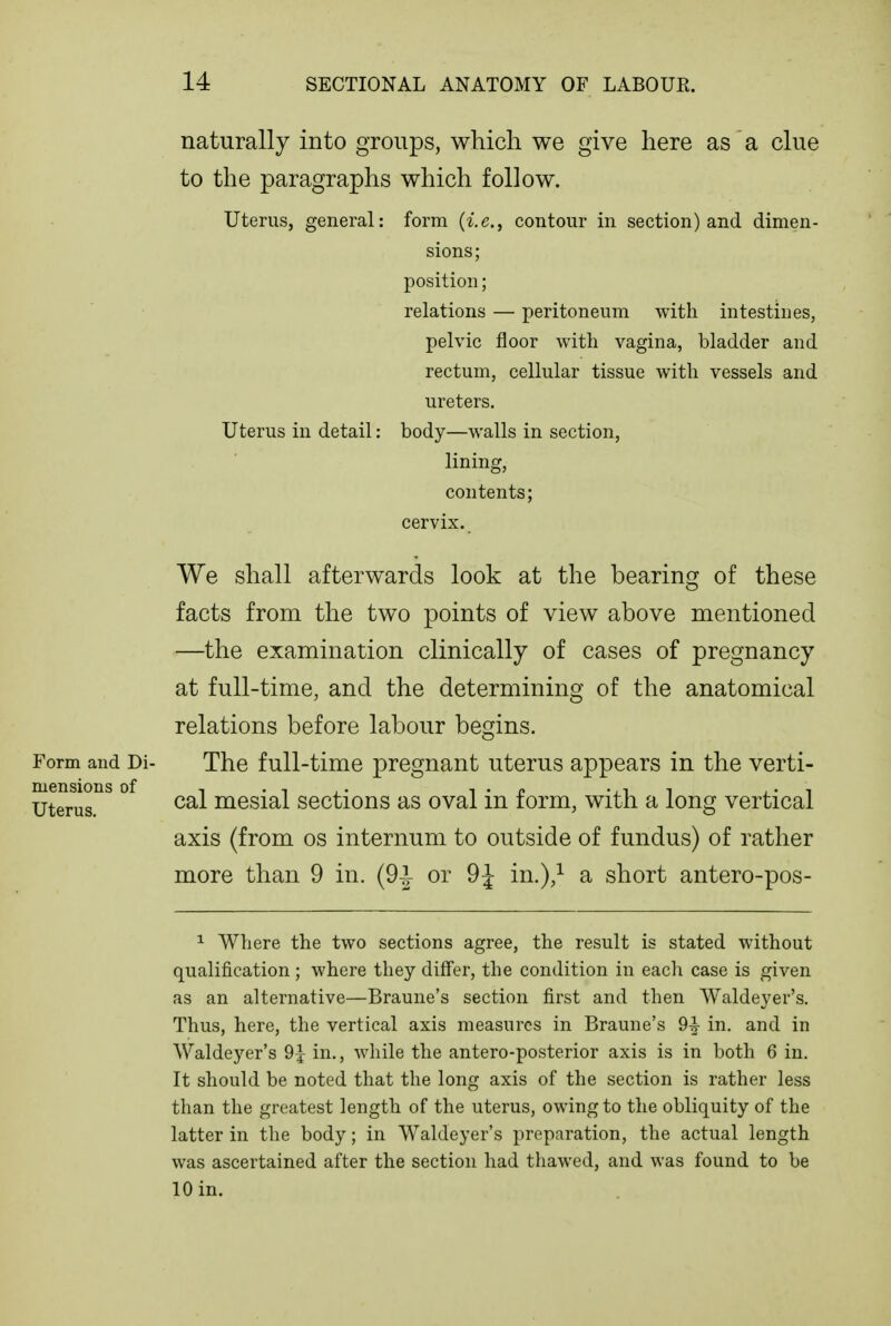 Form and Di- mensions of Uterus. naturally into groups, which we give here as a clue to the paragraphs which follow. Uterus, general: form (Ic, contour in section) and dimen- sions; position; relations — peritoneum with intestines, pelvic floor with vagina, bladder and rectum, cellular tissue with vessels and ureters. Uterus in detail: body—walls in section, lining, contents; cervix. We shall afterwards look at the bearing of these facts from the two points of view above mentioned —the examination clinically of cases of pregnancy at full-time, and the determining of the anatomical relations before labour begins. The full-time pregnant uterus appears in the verti- cal mesial sections as oval in form, with a long vertical axis (from os internum to outside of fundus) of rather more than 9 in. (9^ or 9J in.),^ a short antero-pos- 1 Where the two sections agree, the result is stated without qualification; where they differ, the condition in eacli case is given as an alternative—Braune's section first and then Waldeyer's. Thus, here, the vertical axis measures in Braune's 9^ in, and in Waldeyer's 9^ in., while the antero-posterior axis is in both 6 in. It should be noted that the long axis of the section is rather less than the greatest length of the uterus, owing to the obliquity of the latter in the body; in Waldeyer's preparation, the actual length was ascertained after the section had thawed, and was found to be 10 in.