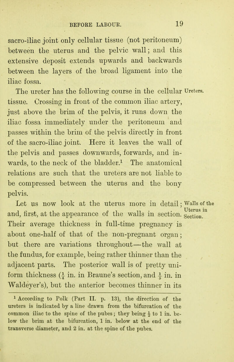 sacro-iliac joint only cellular tissue (not peritoneum) between the uterus and the pelvic wall; and this extensive deposit extends upwards and backwards between the layers of the broad ligament into the iliac fossa. The ureter has the following course in the cellular Ureters, tissue. Crossing in front of the common iliac artery, just above the brim of the pelvis, it runs down the iliac fossa immediately under the peritoneum and passes within the brim of the pelvis directly in front of the sacro-iliac joint. Here it leaves the wall of the pelvis and passes downwards^ forwards, and in- wards, to the neck of the bladder.^ The anatomical relations are such that the ureters are not liable to be compressed between the uterus and the bony pelvis. Let us now look at the uterus more in detail; Walls of the and, first, at the appearance of the walls in section, section Their average thickness in full-time pregnancy is about one-half of that of the non-pregnant organ; but there are variations throughout—the wall at the fundus, for example, being rather thinner than the adjacent parts. The posterior wall is of pretty uni- form thickness (| in. in Braune's section, and I in. in Waldeyer's), but the anterior becomes thinner in its ^ According to Polk (Part II, p. 13), the direction of the ureters is indicated by a line drawn from the bifurcation of the common iliac to the spine of the pubes; they being ^ to 1 in. be- low the brim at the bifurcation, 1 in. below at the end of the transverse diameter, and 2 in, at the spine of the pubes.