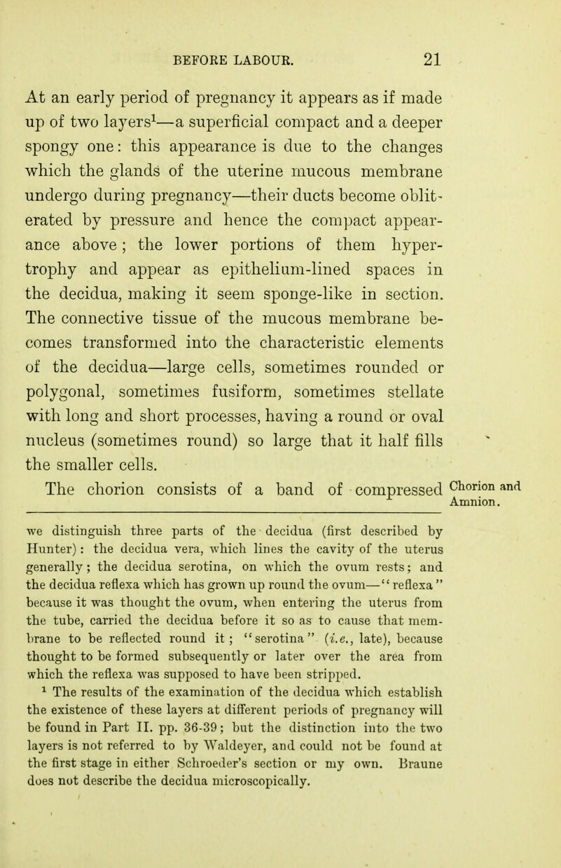 At an early period of pregnancy it appears as if made up of two layers^—a superficial compact and a deeper spongy one: this appearance is due to the changes which the glands of the uterine mucous membrane undergo during pregnancy—their ducts become oblit- erated by pressure and hence the compact appear- ance above; the lower portions of them hyper- trophy and appear as epithelium-lined spaces in the decidua, making it seem sponge-like in section. The connective tissue of the mucous membrane be- comes transformed into the characteristic elements of the decidua—large cells, sometimes rounded or polygonal, sometimes fusiform, sometimes stellate with long and short processes, having a round or oval nucleus (sometimes round) so large that it half fills the smaller cells. The chorion consists of a band of compressed Chorion and Amnion. we distinguish three parts of the decidua (first described by- Hunter) : the decidua vera, which lines the cavity of the uterus generally; the decidua serotina, on which the ovum rests; and the decidua reflexa which has grown up round the ovum— reflexa because it was thought the ovum, when entering the uterus from the tube, carried the decidua before it so as to cause that mem- brane to be reflected round it; serotina (i.e., late), because thought to be formed subsequently or later over the area from which the reflexa was supposed to have been stripped. ^ The results of the examination of the decidua which establish the existence of these layers at different periods of pregnancy will be found in Part II. pp. 36-39; but the distinction into the two layers is not referred to by Waldeyer, and could not be found at the first stage in either Schroeder's section or my own. Braune does nut describe the decidua microscopically.