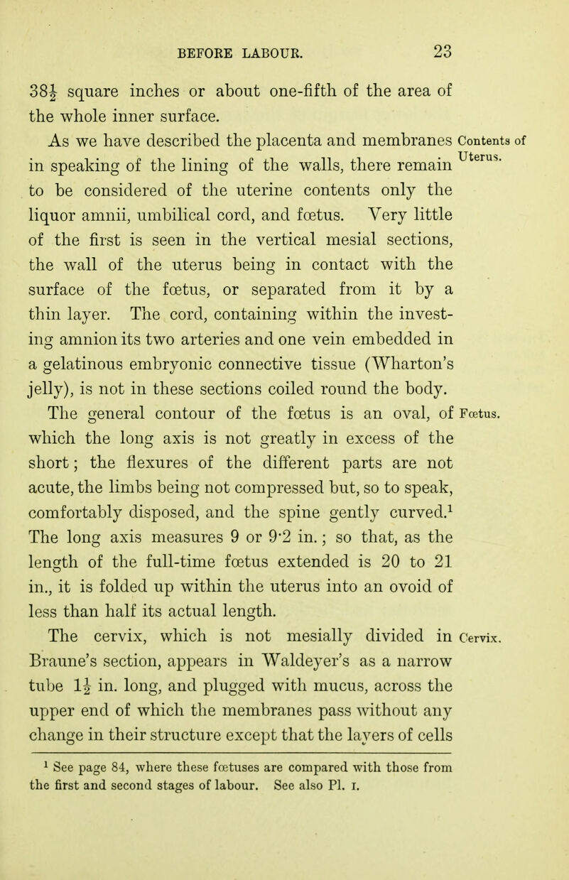 38J square inches or about one-fifth of the area of the whole inner surface. As we have described the placenta and membranes Contents of in speaking of the lining of the walls, there remain to be considered of the uterine contents only the liquor amnii, umbilical cord, and foetus. Very little of the first is seen in the vertical mesial sections, the wall of the uterus being in contact with the surface of the foetus, or separated from it by a thin layer. The cord, containing within the invest- ing amnion its two arteries and one vein embedded in a gelatinous embryonic connective tissue (Wharton's jelly), is not in these sections coiled round the body. The general contour of the foetus is an oval, of Fcetus. which the long axis is not greatly in excess of the short; the flexures of the different parts are not acute, the limbs being not compressed but, so to speak, comfortably disposed, and the spine gently curved.^ The long axis measures 9 or 9*2 in.; so that, as the length of the full-time foetus extended is 20 to 21 in., it is folded up within the uterus into an ovoid of less than half its actual length. The cervix, which is not mesially divided in Cervix. Braune's section, appears in Waldeyer's as a narrow tube IJ in. long, and plugged with mucus, across the upper end of which the membranes pass without any change in their structure except that the layers of cells ^ See page 84, where these fcBtuses are compared with those from the first and second stages of labour. See also PI. i.