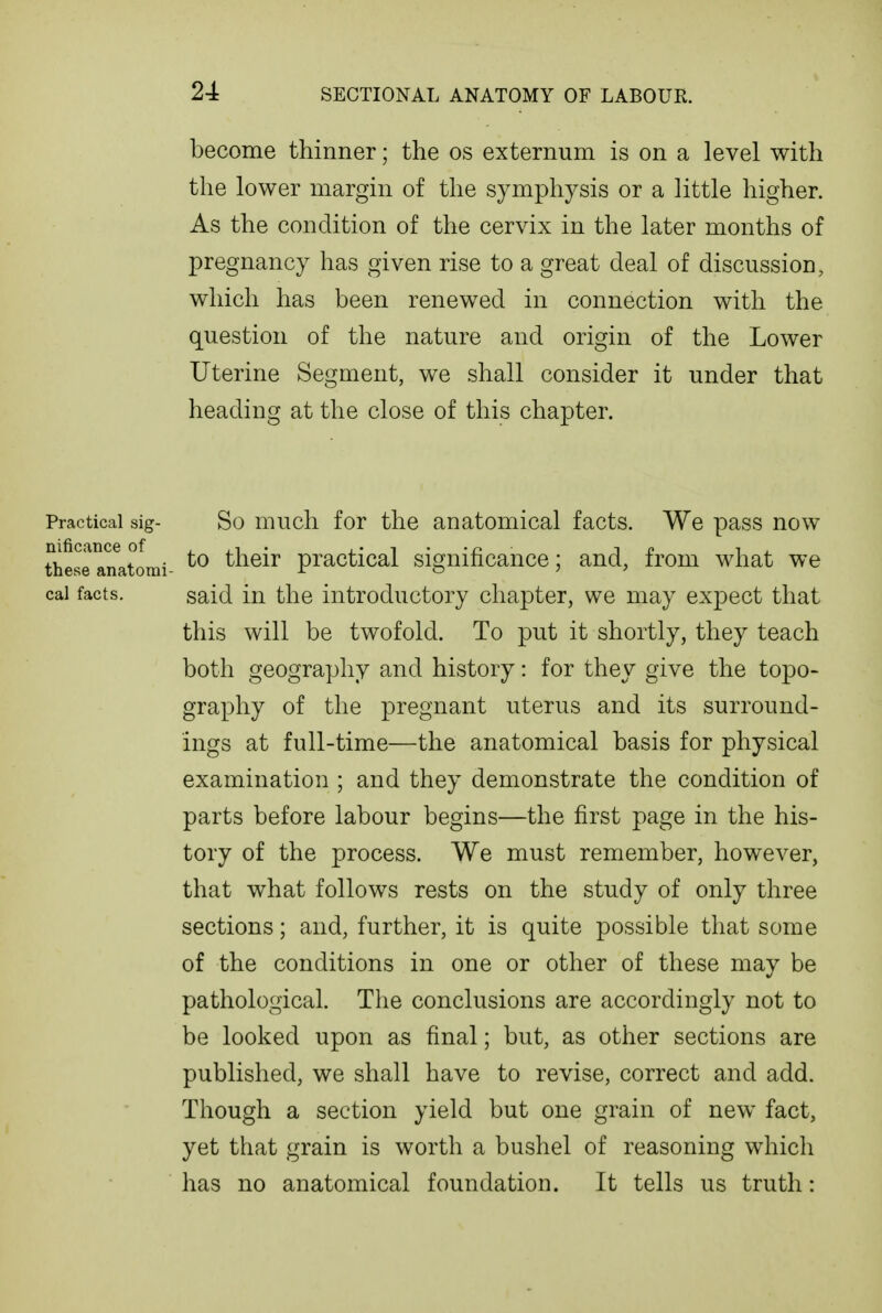 become thinner; the os externum is on a level with the lower margin of the symphysis or a little higher. As the condition of the cervix in the later months of pregnancy has given rise to a great deal of discussion, which has been renewed in connection with the question of the nature and origin of the Lower Uterine Segment, we shall consider it under that heading at the close of this chapter. Practical sig- So mucli for the anatomical facts. We pass now nificance of,,i. i-i-'n ii? ij^ these anatomi- their practical signincance; and, from what we cai facts. said in the introductory chapter, we may expect that this will be twofold. To put it shortly, they teach both geography and history: for they give the topo- graphy of the pregnant uterus and its surround- ings at full-time—the anatomical basis for physical examination ; and they demonstrate the condition of parts before labour begins—the first page in the his- tory of the process. We must remember, however, that what follows rests on the study of only three sections; and, further, it is quite possible that some of the conditions in one or other of these may be pathological. The conclusions are accordingly not to be looked upon as final; but, as other sections are published, we shall have to revise, correct and add. Though a section yield but one grain of new fact, yet that grain is worth a bushel of reasoning which has no anatomical foundation. It tells us truth: