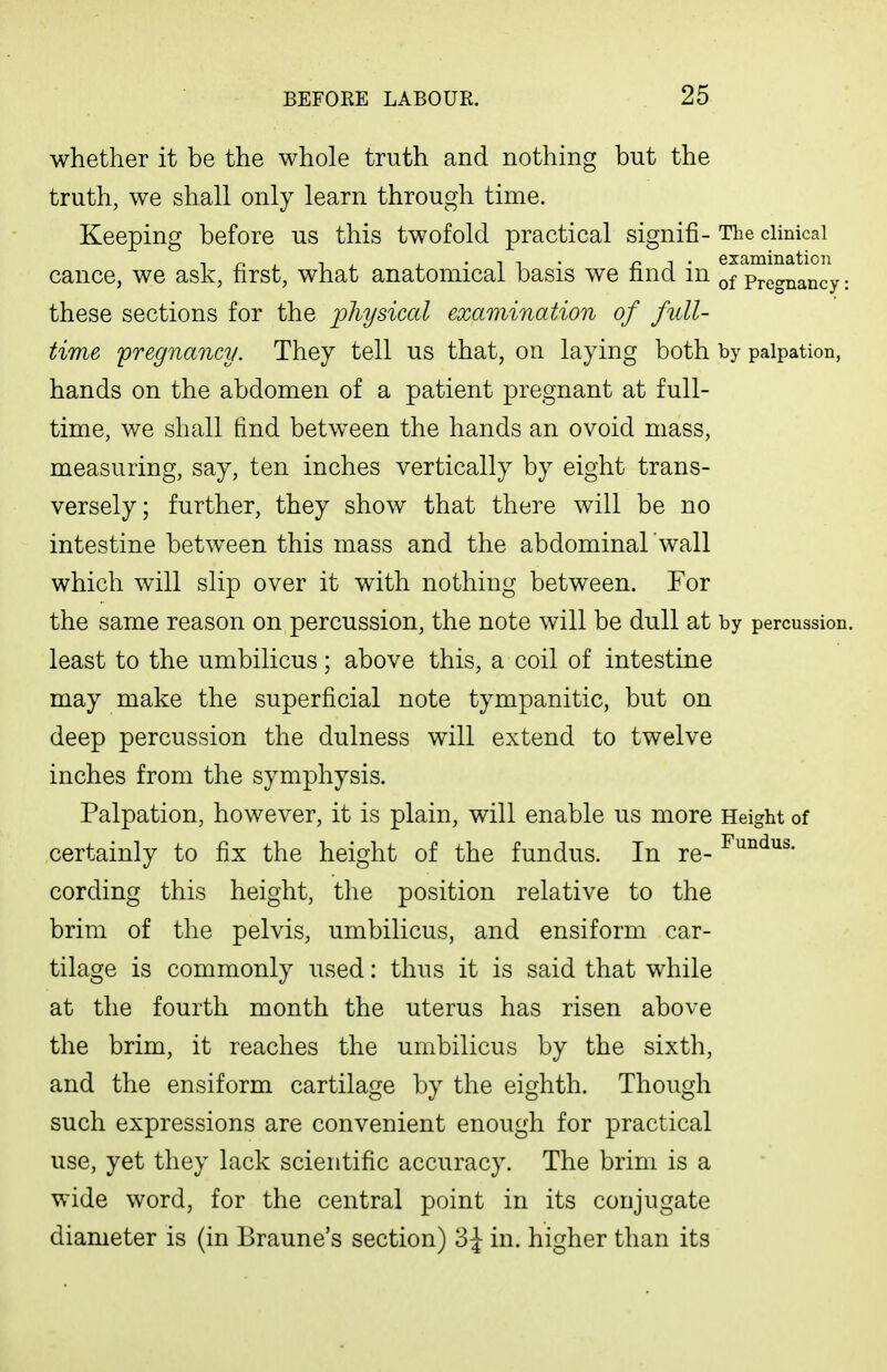 whether it be the whole truth and nothing but the truth, we shall only learn through time. Keeping before us this twofold practical signifi- The clinical cance, we ask, first, what anatomical basis we find in of Pregnancy: these sections for the physical examination of full- time 'pregnancy. They tell us that, on laying both by palpation, hands on the abdomen of a patient pregnant at full- time, we shall find between the hands an ovoid mass, measuring, say, ten inches vertically by eight trans- versely; further, they show that there will be no intestine between this mass and the abdominal'wall which will slip over it with nothing between. For the same reason on percussion, the note will be dull at by percussion, least to the umbilicus; above this, a coil of intestine may make the superficial note tympanitic, but on deep percussion the dulness will extend to twelve inches from the symphysis. Palpation, however, it is plain, will enable us more Height of certainly to fix the height of the fundus. In re- cording this height, the position relative to the brim of the pelvis, umbilicus, and ensiform car- tilage is commonly used: thus it is said that while at the fourth month the uterus has risen above the brim, it reaches the umbilicus by the sixth, and the ensiform cartilage by the eighth. Though such expressions are convenient enough for practical use, yet they lack scientific accuracy. The brim is a wide word, for the central point in its conjugate diameter is (in Braune's section) 3 J in. higher than its