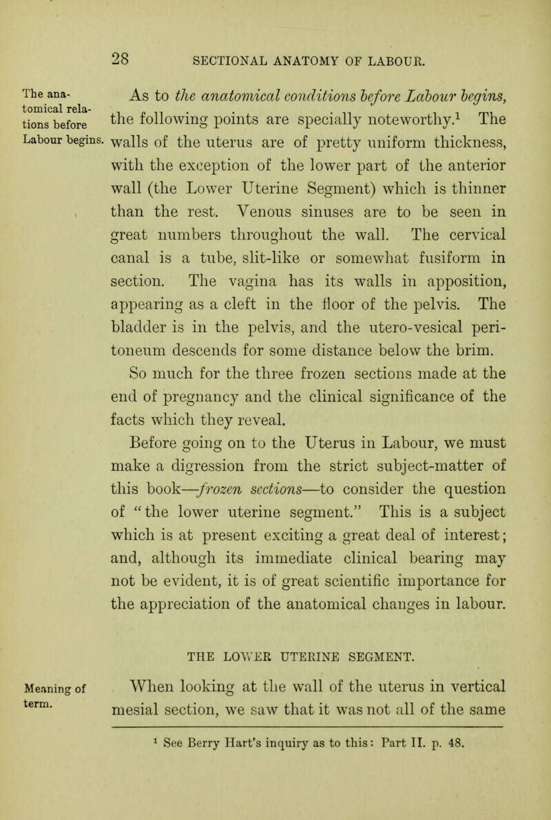 The ana- As to the anatomical conditions hefore Labour begins, tomical rela- inn- • . n i ^ n^^ tions before the loiiowmg poiiits are specially noteworthy/ ihe Labour begins, walls of the uterus are of pretty uniform thickness, with the exception of the lower part of the anterior wall (the Lower Uterine Segment) which is thinner than the rest. Venous sinuses are to be seen in great numbers throughout the wall. The cervical canal is a tube, slit-like or somewhat fusiform in section. The vagina has its walls in apposition, appearing as a cleft in the floor of the pelvis. The bladder is in the pelvis, and the utero-vesical peri- toneum descends for some distance below the brim. So much for the three frozen sections made at the end of pregnancy and the clinical significance of the facts which they reveal. Before going on to the Uterus in Labour, we must make a digression from the strict subject-matter of this book—-frozen sections—to consider the question of  the lower uterine segment. This is a subject which is at present exciting a great deal of interest; and, although its immediate clinical bearing may not be evident, it is of great scientific importance for the appreciation of the anatomical changes in labour. THE LOVv ER UTERINE SEGMENT. Meaning of When looking at the wall of the uterus in vertical term. mesial section, we saw that it was not all of the same ^ See Berry Hart's inquiry as to this: Part II. p. 48.