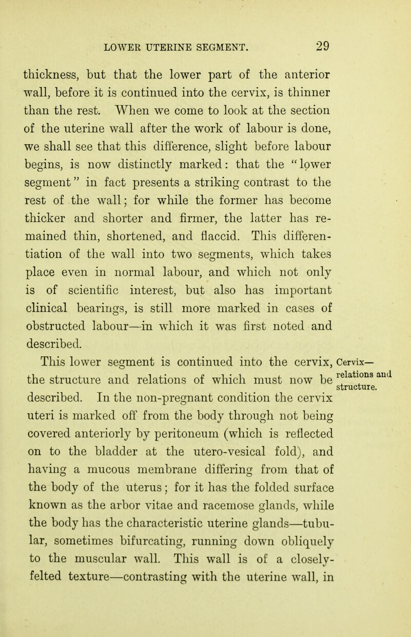 thickness, but that the lower part of the anterior wall, before it is continued into the cervix, is thinner than the rest. When we come to look at the section of the uterine wall after the work of labour is done, we shall see that this difference, slight before labour begins, is now distinctly marked: that the  lower segment in fact presents a striking contrast to the rest of the wall; for while the former has become thicker and shorter and firmer, the latter has re- mained thin, shortened, and flaccid. This differen- tiation of the wall into two segments, which takes place even in normal labour, and which not only is of scientific interest, but also has important clinical bearings, is still more marked in cases of obstructed labour—in which it was first noted and described. This lower segment is continued into the cervix, Cervix— the structure and relations of which must now be ' structure. described. In the non-pregnant condition the cervix uteri is marked off from the body through not being covered anteriorly by peritoneum (which is reflected on to the bladder at the utero-vesical fold), and having a mucous membrane differing from that of the body of the uterus; for it has the folded surface known as the arbor vitae and racemose glands, while the body has the characteristic uterine glands—tubu- lar, sometimes bifurcating, running down obliquely to the muscular wall. This wall is of a closely- felted texture—contrasting with the uterine wall, in