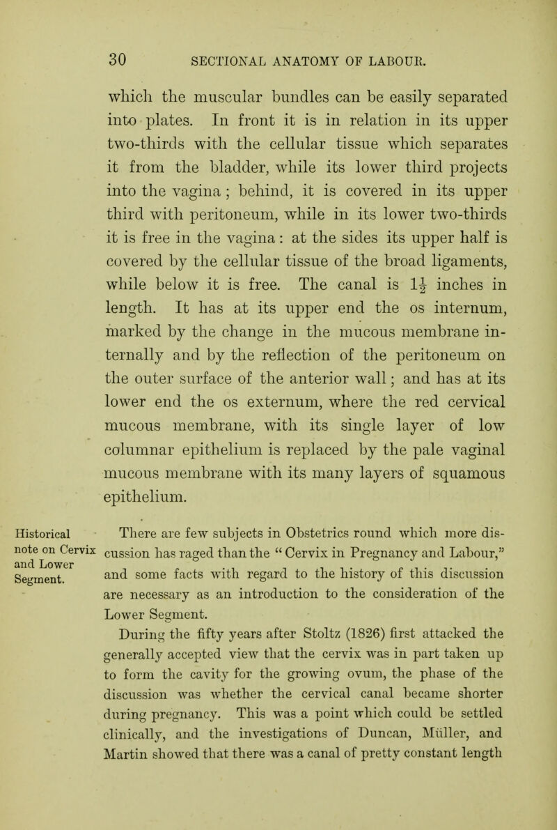 whicli the muscular bundles can be easily separated into plates. In front it is in relation in its upper two-thirds with the cellular tissue which separates it from the bladder, while its lower third projects into the vagina ; behind, it is covered in its upper third with peritoneum, while in its lower two-thirds it is free in the vagina: at the sides its upper half is covered by the cellular tissue of the broad ligaments, while below it is free. The canal is IJ inches in length. It has at its upper end the os internum, marked by the change in the mucous membrane in- ternally and by the reflection of the peritoneum on the outer surface of the anterior wall; and has at its lower end the os externum, where the red cervical mucous membrane, with its single layer of low columnar epithelium is replaced by the pale vaginal mucous membrane with its many layers of squamous epithelium. Historical There are few subjects in Obstetrics round whicli more dis- ^°d^L^ ^^^^^^ cussion has raged than the  Cervix in Pregnancy and Labour, Segment some facts with regard to the history of this discussion are necessary as an introduction to the consideration of the Lower Segment. During the fifty years after Stoltz (1826) first attacked the generally accepted view that the cervix was in part taken up to form the cavity for the growing ovum, the phase of the discussion was whether the cervical canal became shorter during pregnancy. This was a point which could be settled clinically, and the investigations of Duncan, Miiller, and Martin showed that there was a canal of pretty constant length
