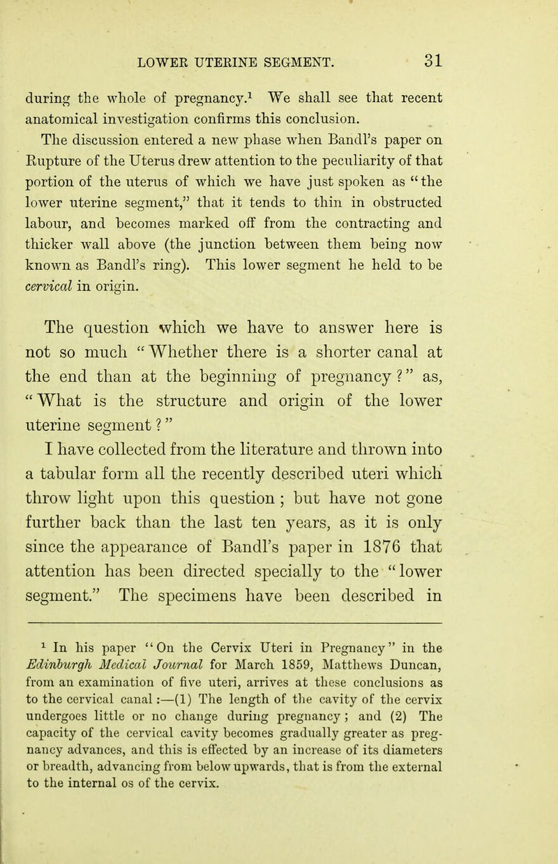 during the whole of pregnancy.^ We shall see that recent anatomical investigation confirms this conclusion. The discussion entered a new phase when Bandl's paper on Rupture of the Uterus drew attention to the peculiarity of that portion of the uterus of which we have just spoken as  the lower uterine segment, that it tends to thin in obstructed labour, and becomes marked off from the contracting and thicker wall above (the junction between them being now known as Bandl's ring). This lower segment he held to be cervical in origin. The question which we have to answer here is not so much  Whether there is a shorter canal at the end than at the beginning of pregnancy ? as, Wliat is the structure and origin of the lower uterine semient ? o I have collected from the literature and thrown into a tabular form all the recently described uteri which throw light upon this question ; but have not gone further back than the last ten years, as it is only since the appearance of Bandl's paper in 1876 that attention has been directed specially to the lower segment. The specimens have been described in ^ In his paper On the Cervix Uteri in Pregnancy in the Edinburgh Medical Journal for March 1859, Matthews Duncan, from an examination of five uteri, arrives at these conclusions as to the cervical canal:—(1) The length of the cavity of the cervix undergoes little or no change during pregnancy; and (2) The capacity of the cervical cavity becomes gradually greater as preg- nancy advances, and this is effected by an increase of its diameters or breadth, advancing from below upwards, that is from the external to the internal os of the cervix.