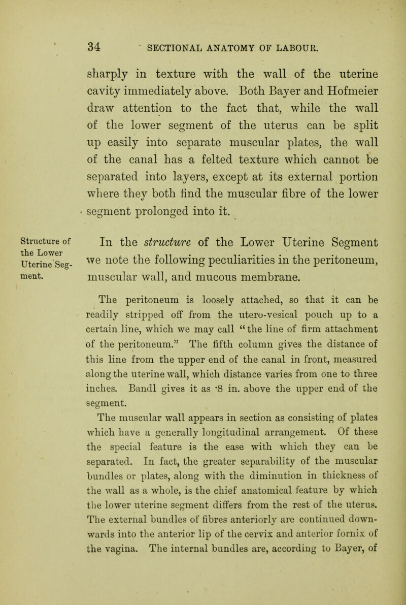 sharply in texture with the wall of the uterine cavity immediately above. Both Bayer and Hofmeier draw attention to the fact that, while the wall of the lower segment of the uterus can be split up easily into separate muscular plates, the wall of the canal has a felted texture which cannot be separated into layers, except at its external portion where they both find the muscular fibre of the lower • segment prolonged into it. structure of In the structure of the Lower Uterine Segment utgj.j°^ggg. we note the following peculiarities in the peritoneum, ment. muscular wall, and mucous membrane. The peritoneum is loosely attached, so that it can be readily stripped off from the ntero-vesical pouch up to a certain line, which we may call  the line of firm attachment of the peritoneum. The fifth column gives the distance of this line from the upper end of the canal in front, measured along the uterine wall, which distance varies from one to three inches. Bandl gives it as '8 in. above tlie upper end of the segment. The muscular wall appears in section as consisting of plates which have a generally longitudinal arrangement. Of these the special feature is the ease with which they can be separated. In fact, the greater separability of the muscular bundles or plates, along with the diminution in thickness of the wall as a whole, is the chief anatomical feature by which the lower uterine segment differs from the rest of the uterus. The external bundles of fibres anteriorly are continued down- wards into the anterior lip of the cervix and anterior fornix of the vagina. The internal bundles are, according to Bayer, of