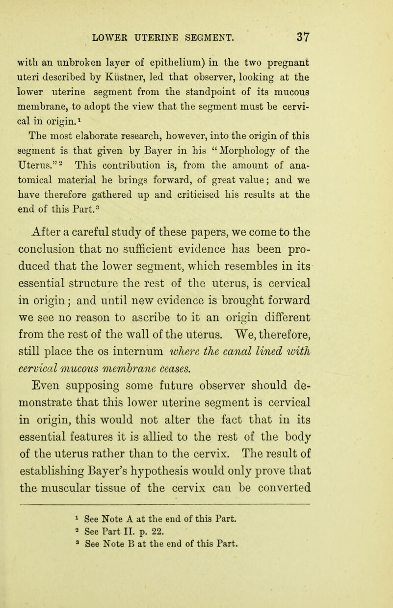 with an unbroken layer of epithelium) in the two pregnant uteri described by Kiistner, led that observer, looking at the lower uterine segment from the standpoint of its mucous membrane, to adopt the view that the segment must be cervi- cal in origin. ^ The most elaborate research, however, into the origin of this segment is that given by Bayer in his Morphology of the Uterus. 2 This contribution is, from the amount of ana- tomical material he brings forward, of great value; and we have therefore gathered up and criticised his results at the end of this Part.^ After a careful study of these papers, we come to the conclusion that no sufficient evidence has been pro- duced that the lower segment, which resembles in its essential structure the rest of tlie uterus, is cervical in origin; and until new evidence is brought forward we see no reason to ascribe to it an origin different from the rest of the w^all of the uterus. We, therefore, still place the os internum lolierc the canal lined with cervical mucous membrane ceases. Even supposing some future observer should de- monstrate that this lower uterine segment is cervical in origin, this would not alter the fact that in its essential features it is allied to the rest of the body of the uterus rather than to the cervix. The result of establishing Bayer's hypothesis would only prove that the muscular tissue of the cervix can be converted ^ See Note A at the end of this Part. 2 See Part II. p. 22. ^ See Note B at the end of this Part.