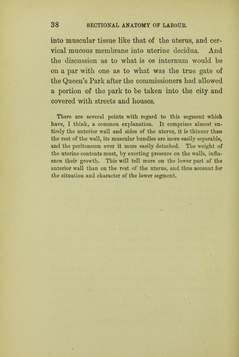 into muscular tissue like that of the uterus, and cer- vical mucous membrane into uterine decidua. And the discussion as to what is os internum would be on a par with one as to what was the true gate of the Queen's Park after the commissioners had allowed a portion of the park to be taken into the city and covered with streets and houses. There are several points with regard to this segment which have, I think, a common explanation. It comprises almost en- tirely the anterior wall and sides of the uterus, it is thinner than the rest of the wall, its muscular bundles are more easily separable, and the peritoneiim over it more easily detached. The weight of the uterine contents must, by exerting pressure on the walls, influ- ence their growth. This will tell more on the lower part of the anterior wall than on the rest of the uterus, and thus account for the situation and character of the lower segment.