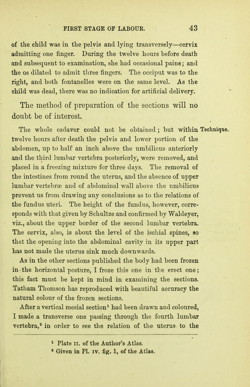 of the child was in the pelvis and lying transversely—cervix admitting one finger. During the twelve hours before death and subsequent to examination, she had occasional pains; and the OS dilated to admit three fingers. The occiput was to the right, and both fontanelles were on the same level. As the child was dead, there was no indication for artificial delivery. The method of preparation of the sections will no doubt be of interest. The whole cadaver could not be obtained; but within Technique, twelve hours after death the pelvis and low^er portion of the abdomen, up to half an inch above the umbilicus anteriorly and the third lumbar vertebra posteriorly, were removed, and placed in a freezing mixture for three days. The removal of the intestines from round the uterus, and the absence of upper lumbar vertebrjB and of abdominal w^all above the umbilicus prevent us from drawing any conclusions as to the relations of the fundus uteri. The height of the fundus, however, corre- sponds with that given by Schultze and confirmed by Waldeyer, viz., about the upper border of the second lumbar vertebra. The cervix, also, is about the level of the ischial spines, so that the opening into the abdominal cavity in its upper part has not made the uterus sink much downwards. As in the other sections published the body had been frozen in-the horizontal posture, I froze this one in the erect one; this fact must be kept in mind in examining the sections. Tatham Thomson has reproduced with beautiful accuracy the natural colour of the frozen sections. After a vertical mesial section^ had been drawn and coloured, I made a transverse one passing through the fourth lumbar vertebra,^ in order to see the relation of the uterus to the ^ Plate II. of the Author's Atlas. ^ Given in PI. iv. fig. 1, of the Atlas,