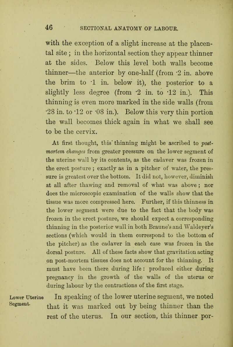 with the exception of a slight increase at the placen- tal site ; in the horizontal section they appear thinner at the sides. Below this level both walls become thinner—the anterior by one-half (from 2 in. above the brim to l in. below it), the posterior to a slightly less degree (from -2 in. to -12 in.). This thinning is even more marked in the side walls (from •28 in. to 12 or -08 in.). Below this very thin portion the wall becomes thick again in what we shall see to be the cervix. At first thought, this* thinning might be ascribed to post- mortem changes from greater pressure on the lower segment of the uterine wall by its contents, as the cadaver was frozen in the erect posture ; exactly as in a pitcher of water, the pres- sure is greatest over the bottom. It did not, however, diminish at all after thawing and removal of what was above ; nor does the microscopic examination of the walls show that the tissue was more compressed here. Further, if this thinness in the lower segment were due to the fact that the body was frozen in the erect posture, we should expect a corresponding thinning in the posterior wall in both Braune's and Waldeyer's sections (which would in them correspond to the bottom of the pitcher) as the cadaver in each case was frozen in the dorsal posture. All of these facts show that gravitation acting on post-mortem tissues does not account for the thinning. It must have been there during life : produced either during pregnancy in the growth of the walls of the uterus or during labour by the contractions of the first stage. Lower Uterine In Speaking of the lower uterine segment, we noted Segment. ^j^^^ marked out by being thinner than the rest of the uterus. In our section, this thinner per-