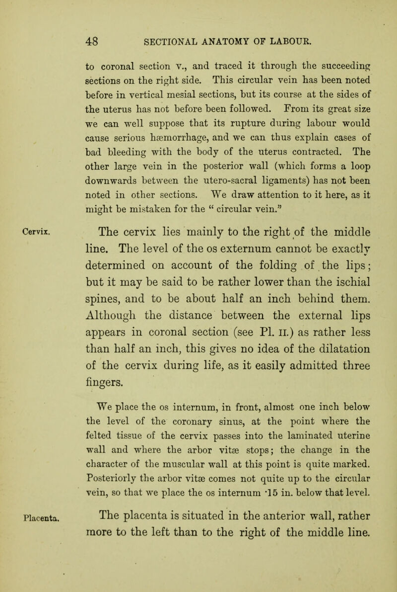 to coronal section v., and traced it through the succeeding sections on the right side. This circular vein has been noted before in vertical mesial sections, but its course at the sides of the uterus has not before been followed. From its great size we can well suppose that its rupture during labour would cause serious hsemorrhage, and we can thus explain cases of bad bleeding with the body of the uterus contracted. The other large vein in the posterior wall (which forms a loop downwards between the utero-sacral ligaments) has not been noted in other sections. We draw attention to it here, as it might be mistaken for the  circular vein. Cervix. The cervix lies mainly to the right of the middle line. The level of the os externum cannot be exactly determined on account of the folding of the lips; but it may be said to be rather lower than the ischial spines, and to be about half an inch behind them. Although the distance between the external lips appears in coronal section (see PI. il) as rather less than half an inch, this gives no idea of the dilatation of the cervix during life, as it easily admitted three fingers. We place the os internum, in front, almost one inch below the level of the coronary sinus, at the point where the felted tissue of the cervix passes into the laminated uterine wall and where the arbor vitse stops; the change in the character of the muscular wall at this point is quite marked. Posteriorly the arbor vitae comes not quite up to the circular vein, so that we place the os internum -15 in. below that level. Placenta. The placenta is situated in the anterior wall, rather more to the left than to the right of the middle line.