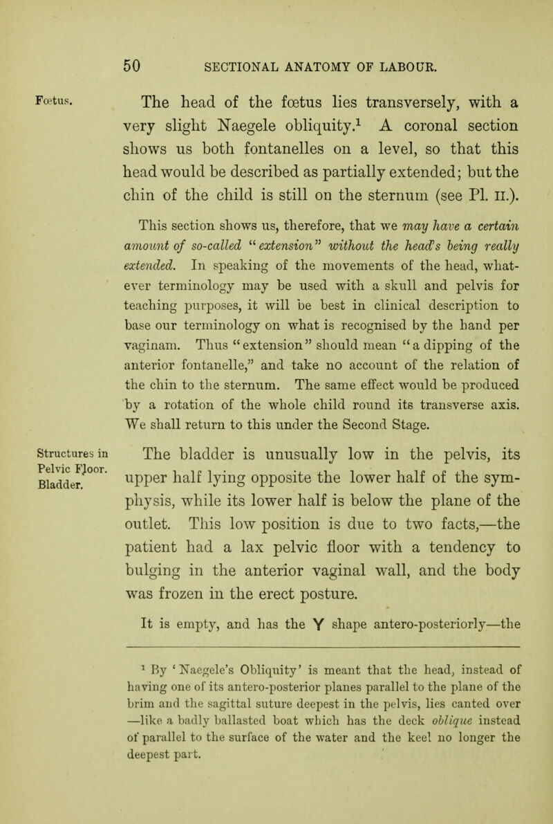 Foetus. Structures in Pelvic FJoor. Bladder. The head of the foetus lies transversely, with a very slight Naegele obliquity.^ A coronal section shows us both fontanelles on a level, so that this head would be described as partially extended; but the chin of the child is still on the sternum (see PL ii.). This section shows us, therefore, that we may have a certain amount of so-called  extension without the head's being really extended. In speaking of the movements of the head, what- ever terminology may be used with a skull and pelvis for teaching purposes, it will be best in clinical description to base our terminology on what is recognised by the hand per vaginam. Thus extension should mean a dipping of the anterior fontanelle, and take no account of the relation of the chin to the sternum. The same effect would be produced by a rotation of the whole child round its transverse axis. We shall return to this under the Second Stage. The bladder is unusually low in the pelvis, its upper half lying opposite the lower half of the sym- physis, while its lower half is below the plane of the outlet. This low position is due to two facts,—the patient had a lax pelvic floor with a tendency to bulging in the anterior vaginal wall, and the body was frozen in the erect posture. It is empty, and has the Y shape antero-posteriorly—the ^ Ry * Naegele's Obliquity' is meant that the head, instead of having one of its antero-posterior planes parallel to the plane of the brim and the sagittal sutm-e deepest in the pelvis, lies canted over —like a badly ballasted boat which has the deck oblique instead of parallel to the surface of the water and the keel no longer the deepest part.