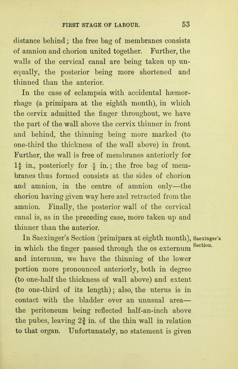 distance behind; the free bag of membranes consists of amnion and chorion united together. Further, the walls of the cervical canal are being taken up un- equally, the posterior being more shortened and thinned than the anterior. In the case of eclampsia with accidental haemor- rhage (a primipara at the eighth month), in which the cervix admitted, the finger throughout, we have the part of the wall above the cervix thinner in front and behind, the thinning being more marked (to one-third the thickness of the wall above) in front. Further, the wall is free of membranes anteriorly for 1| in,, posteriorly for -| in.; the free bag of mem- branes thus formed consists at the sides of chorion and amnion, in the centre of amnion only—the chorion having given way here and retracted from the amnion. Finally, the posterior wall of the cervical canal is, as in the preceding case, more taken up and thinner than the anterior. In Saexinger's Section (primipara at eighth month), Saexinger's in which the finger passed through the os externum and internum, we have the thinning of the lower portion more pronounced anteriorly, both in degree (to one-half the thickness of wall above) and extent (to one-third of its length); also, the uterus is in contact with the bladder over an unusual area— the peritoneum being reflected half-an-inch above the pubes, leaving 2f in, of the thin wall in relation to that organ. Unfortunately, no statement is given