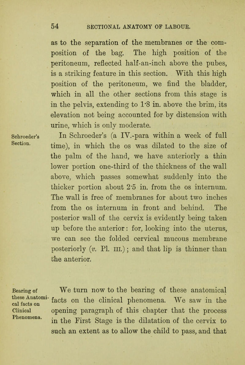 as to the separation of the membranes or the com- position of the bag. The high position of the peritoneum, reflected half-an-inch above the pubes, is a striking feature in this section. With this high position of the peritoneum, we find the bladder, which in all the other sections from this stage is in the pelvis, extending to 1*8 in. above the brim, its elevation not being accounted for by distension with urine, which is only moderate. Schroeder's In Schrocder's (a IV.-para within a week of full Section. time), in which the os was dilated to the size of the palm of the hand, we have anteriorly a thin lower portion one-third of the thickness of the wall above, which passes somewhat suddenly into the thicker portion about 2*5 in. from the os internum. The wall is free of membranes for about two inches from the os internum in front and behind. The posterior wall of the cervix is evidently being taken up before the anterior: for, looking into the uterus, we can see the folded cervical mucous membrane posteriorly {v. PI. in.); and that lip is thinner than the anterior. Bearing of We turn now to the bearing of these anatomical these Anatomi-^^^^g on the clinical phenomena. We saw in the cal facts on ^ Clinical opening paragraph of this chapter that the process Phenomena. ^^^^ First Stage is the dilatation of the cervix to such an extent as to allow the child to pass, and that