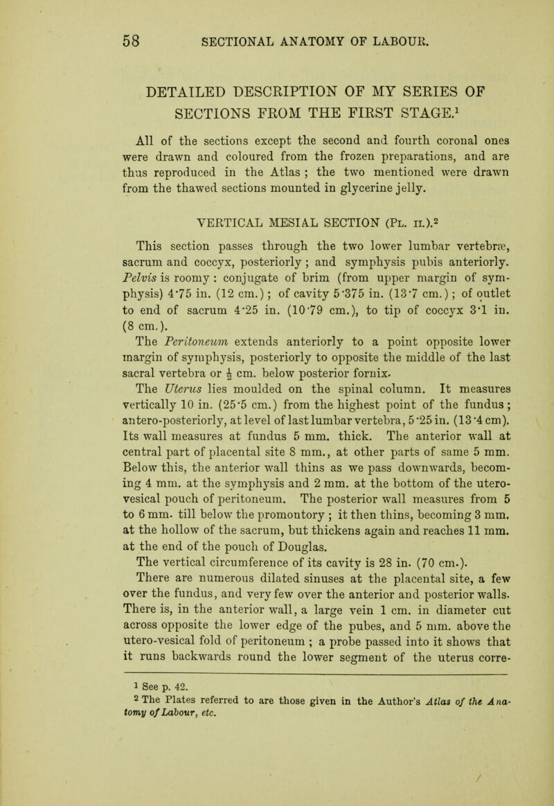 DETAILED DESCRIPTION OF MY SERIES OF SECTIONS FROM THE FIRST STAGE.^ All of the sections except the second and fourth coronal ones were drawn and coloured from the frozen preparations, and are thus reproduced in the Atlas ; the two mentioned were drawn from the thawed sections mounted in glycerine jelly. VERTICAL MESIAL SECTION (Pl. ii.).2 This section passes through the two lower lumbar vertebree, sacrum and coccyx, posteriorly ; and symphysis pubis anteriorly. Pelvis is roomy : conjugate of brim (from upper margin of sym- physis) 475 in. (12 cm.); of cavity 5'375 in. (13*7 cm.); of outlet to end of sacrum 4'25 in. (1079 cm.), to tip of coccyx 3'1 in. (8 cm.). The Peritoneum extends anteriorly to a point opposite lower margin of symphysis, posteriorly to opposite the middle of the last sacral vertebra or ^ cm. below posterior fornix. The Uterus lies moulded on the spinal column. It measures vertically 10 in. (25*5 cm.) from the highest point of the fundus; antero-posteriorly, at level of last lumbar vertebra, 5 25 in. (13 4 cm). Its wall measures at fundus 5 mm. thick. The anterior wall at central part of placental site 8 mm., at other parts of same 5 ram. Below this, the anterior wall thins as we pass downwards, becom- ing 4 mm. at the symphysis and 2 mm. at the bottom of the utero- vesical pouch of peritoneum. The posterior wall measures from 5 to 6 mm. till below the promontory ; it then thins, becoming 3 mm. at the hollow of the sacrum, but thickens again and reaches 11 mm. at the end of the pouch of Douglas. The vertical circumference of its cavity is 28 in. (70 cm.). There are numerous dilated sinuses at the placental site, a few over the fundus, and very few over the anterior and posterior walls. There is, in the anterior wall, a large vein 1 cm. in diameter cut across opposite the lower edge of the pubes, and 5 mm. above the utero-vesical fold of peritoneum ; a probe passed into it shows that it runs backwards round the lower segment of the uterus corre- 1 See p. 42. 2 The Plates referred to are those given in the Author's Atlas of the Ana- tomy of Labour, etc. /