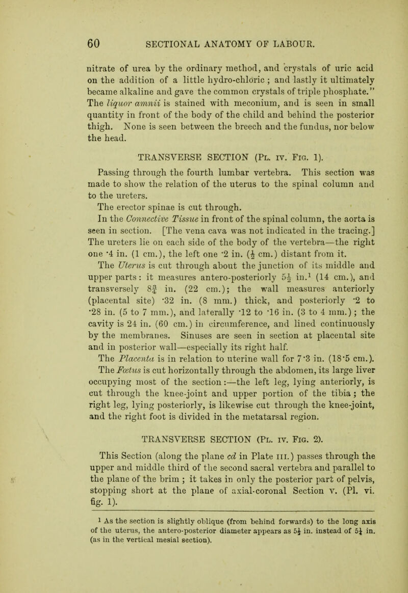 nitrate of urea by the ordinary method, and crystals of uric acid on the addition of a little hydro-chloric ; and lastly it ultimately became alkaline and gave the common crystals of triple phosphate. The liquor amnii is stained with meconium, and is seen in small quantity in front of the body of the child and behind the posterior thigh. None is seen between the breech and the fundus, nor below the head. TRANSVERSE SECTION (Pl. iv. Fm. 1). Passing through the fourth lumbar vertebra. This section was made to show the relation of the uterus to the spinal column and to the ureters. The erector spinae is cut through. In the Connective Tissue in front of the spinal column, the aorta is seen in section. [The vena cava was not indicated in the tracing.] The ureters lie on each side of the body of the vertebra—the right one '4 in. (1 cm.), the left one '2 in. cm.) distant from it. The Uterus is cut through about the junction of its middle and upper parts : it measures antero-posteriorly 5^ in.^ (14 cm.), and transversely 8f in. (22 cm.); the wall measures anteriorly (placental site) '32 in. (8 mm.) thick, and posteriorly '2 to •28 in. (5 to 7 mm.), and laterally 12 to 'IQ in. (3 to 4 mm.); the cavity is 24 in. (60 cm.) in circumference, and lined continuously by the membranes. Sinuses are seen in section at placental site and in posterior wall—especially its right half. The Placenta is in relation to uterine wall for 73 in. (185 cm.). The Foitus is cut horizontally through the abdomen, its large liver occupying most of the section:—the left leg, lying anteriorly, is cut through the knee-joint and upper portion of the tibia; the right leg, lying posteriorly, is likewise cut through the knee-joint, and the right foot is divided in the metatarsal region. TRANSVERSE SECTION (Pl. iv. Fig. 2). This Section (along the plane cd in Plate iii.) passes through the upper and middle third of the second sacral vertebra and parallel to the plane of the brim ; it takes in only the posterior part of pelvis, stopping short at the plane of axial-coronal Section v. (Pl. vi. fig- !)• 1 As the section is slightly oblique (from behind forwards) to the long axis of the uterus, the antero-posterior diameter appears as 5J in. instead of b\ in. (as in the vertical mesial section).