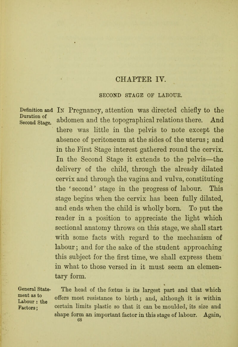 SECOND STAGE OF LABOUE. Definition and In Pregnancy, attention was directed chiefly to the Seccmd°stage. abdomen and the topographical relations there. And there was little in the pelvis to note except the absence of peritoneum at the sides of the uterus; and in the First Stage interest gathered round the cervix. In the Second Stage it extends to the pelvis—the delivery of the child, through the already dilated cervix and through the vagina and vulva, constituting the ' second' stage in the progress of labour. This stage begins when the cervix has been fully dilated, and ends when the child is wholly born. To put the reader in a position to appreciate the light which sectional anatomy throws on this stage, we shall start with some facts with regard to the mechanism of labour; and for the sake of the student approaching this subject for the first time, we shall express them in what to those versed in it must seem an elemen- tary form. General State- The head of the foetus is its largest part and that which ment as to oSeis most resistance to birth; and, although it is within Labour: the ... ' > & Factors; certain limits plastic so that it can be moulded, its size and shape form an important factor in this stage of labour. Again,