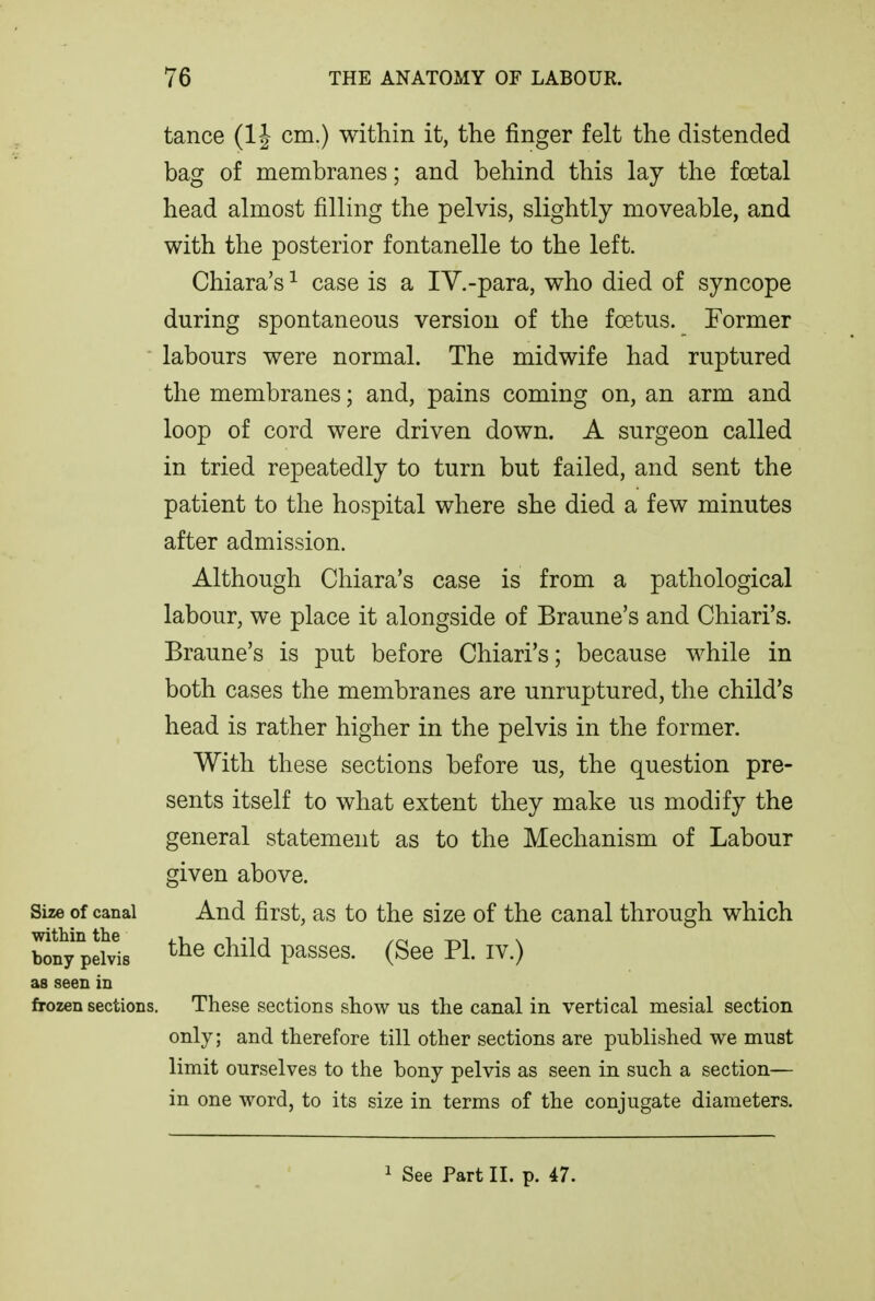 tance (1J cm.) within it, the finger felt the distended bag of membranes; and behind this lay the foetal head almost filling the pelvis, slightly moveable, and with the posterior fontanelle to the left. Chiara's ^ case is a IV.-para, who died of syncope during spontaneous version of the foetus. Former ' labours were normal. The midwife had ruptured the membranes; and, pains coming on, an arm and loop of cord were driven down. A surgeon called in tried repeatedly to turn but failed, and sent the patient to the hospital where she died a few minutes after admission. Although Chiara's case is from a pathological labour, we place it alongside of Braune's and Chiari's. Braune's is put before Chiari's; because while in both cases the membranes are unruptured, the child's head is rather higher in the pelvis in the former. With these sections before us, the question pre- sents itself to what extent they make us modify the general statement as to the Mechanism of Labour given above. Size of canal And first, as to the size of the canal through which bfny pelvis ^^^^^^ passes. (See PL iv.) as seen in frozen sections. These sections show us the canal in vertical mesial section only; and therefore till other sections are published we must limit ourselves to the bony pelvis as seen in such a section— in one word, to its size in terms of the conjugate diameters. 1 See Part II. p. 47.
