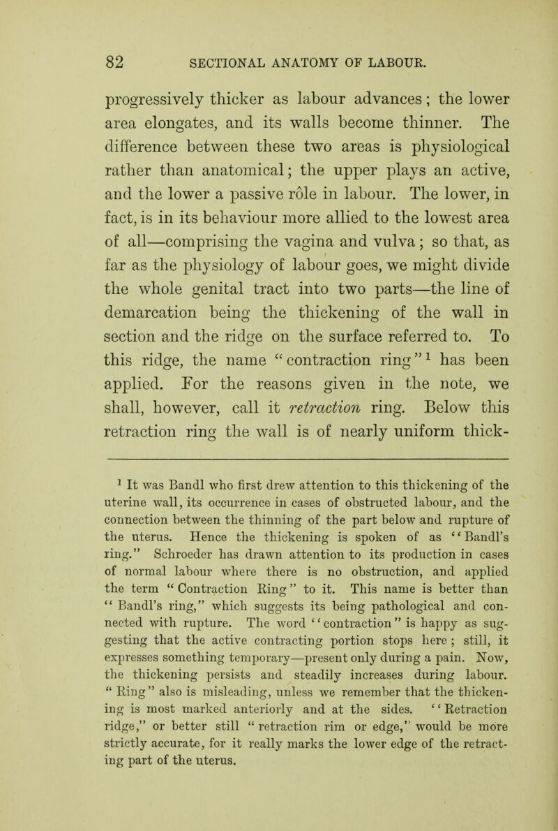 progressively thicker as labour advances; the lower area elongates, and its walls become thinner. The difference between these two areas is physiological rather than anatomical; the upper plays an active, and the lower a passive role in labour. The lower, in fact, is in its behaviour more allied to the lowest area of all—comprising the vagina and vulva; so that, as far as the physiology of labour goes, we might divide the whole genital tract into two parts—the line of demarcation being the thickening of the wall in section and the ridge on the surface referred to. To this ridge, the name  contraction ring ^ has been applied. For the reasons given in the note, we shall, however, call it retraction ring. Below this retraction ring the wall is of nearly uniform thick- ^ It was Bandl who first drew attention to this thickening of the uterine wall, its occurrence in cases of obstructed labour, and the connection between the thinning of the part below and rupture of the uterus. Hence the thickening is spoken of as  Bandl's ring. Schroeder has drawn attention to its production in cases of normal labour where there is no obstruction, and applied the term  Contraction Ring to it. This name is better than Bandl's ring, which suggests its being pathological and con- nected with rupture. The word '' contraction  is happy as sug- gesting that the active contracting portion stops here ; still, it expresses something temporary—present only during a pain, Now, the thickening persists and steadily increases during labour.  Ring also is misleading, unless we remember that the thicken- ing is most marked anteriorly and at the sides. '' Retraction ridge, or better still  retraction rim or edge, would be more strictly accurate, for it really marks the lower edge of the retract- ing part of the uterus.