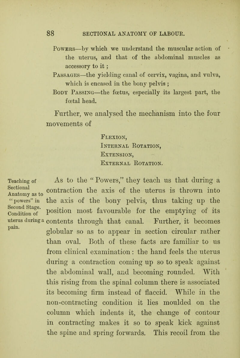 Powers—by which we understand the muscular action of the uterus, and that of the abdominal muscles as accessory to it; Passages—the yielding canal of cervix, vagina, and vulva, which is encased in the bony pelvis ; Body Passing—the foetus, especially its largest part, the foetal head. Further, we analysed the mechanism into the four movements of Flexion, Internal Rotation, Extension, External Rotation. Teaching of Sectional Anatomy as to  powers in Second Stage. Condition of uterus during a pain. As to the  Powers, they teach us that during a contraction the axis of the uterus is thrown into the axis of the bony pelvis, thus taking up the position most favourable for the emptying of its contents through that canal. Further, it becomes globular so as to appear in section circular rather than oval. Both of these facts are familiar to us from clinical examination: the hand feels the uterus during a contraction coming up so to speak against the abdominal wall, and becoming rounded. With this rising from the spinal column there is associated its becoming firm instead of flaccid. While in the non-contracting condition it lies moulded on the column which indents it, the change of contour in contracting makes it so to speak kick against the spine and spring forwards. This recoil from the