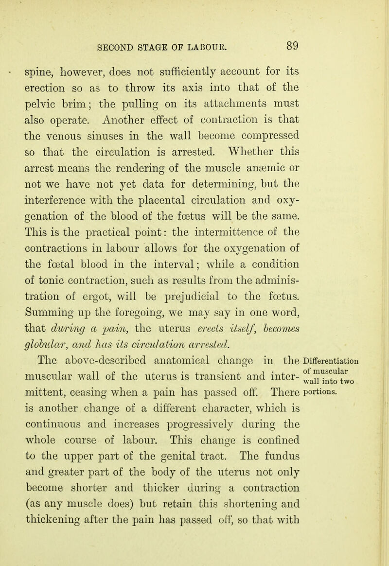 spine, however, does not sufficiently account for its erection so as to throw its axis into that of the pelvic brim; the pulling on its attachments must also operate. Another effect of contraction is that the venous sinuses in the wall become compressed so that the circulation is arrested. Whether this arrest means the rendering of the muscle anaemic or not we have not yet data for determining, but the interference with the placental circulation and oxy- genation of the blood of the foetus will be the same. This is the practical point: the intermittence of the contractions in labour allows for the oxygenation of the foetal blood in the interval; while a condition of tonic contraction, such as results from the adminis- tration of ergot, will be prejudicial to the foetus. Summing up the foregoing, we may say in one word, that during a pain, the uterus erects itself, becomes globular, and has its circidation arrested. The above-described anatomical change in the Differentiation muscular wall of the uterus is transient and inter- ° anlnto^two mittent, ceasing when a pain has passed off. There portions, is another change of a different character, which is continuous and increases progressively during the whole course of labour. This change is confined to the upper part of the genital tract. The fundus and greater part of the body of the uterus not only become shorter and thicker during a contraction (as any muscle does) but retain this shortening and thickening after the pain has passed off, so that with