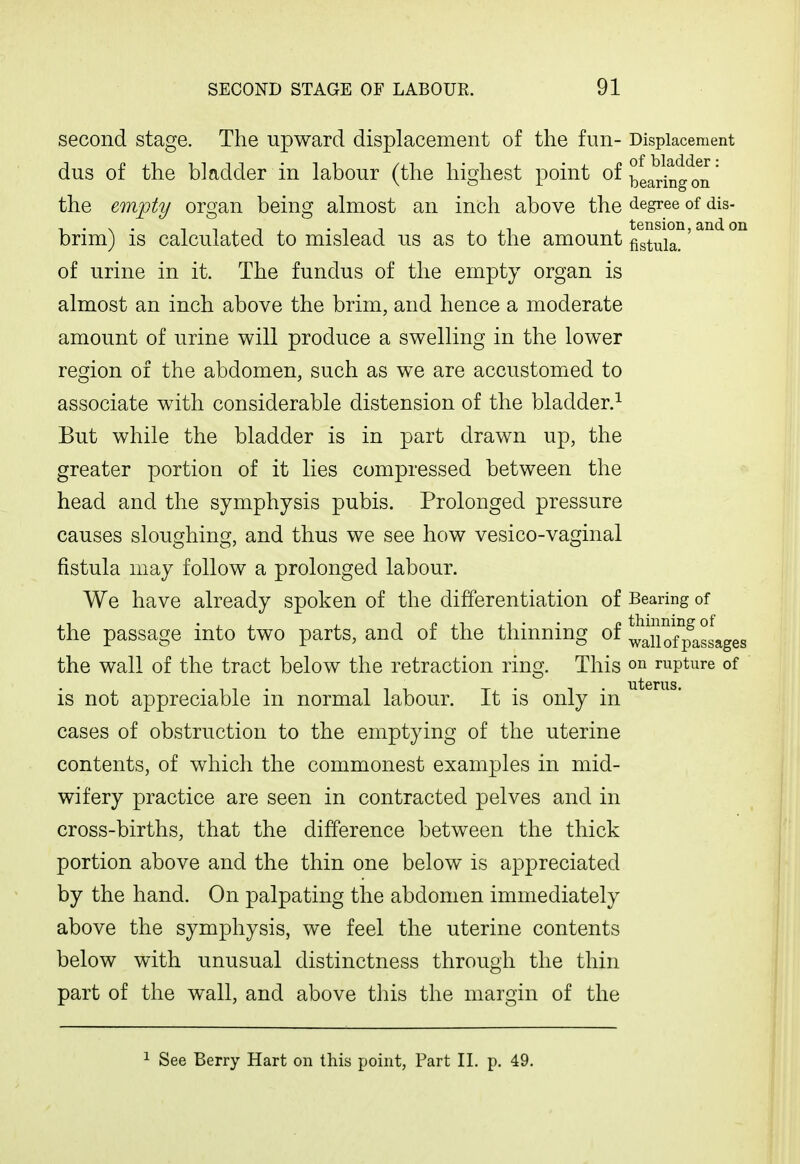 second stage. The upward displacement of the fun- Displacement dus of the bladder in labour (the highest point of ^g^i^glm * the empty organ being almost an inch above the degree of dis- brim) is calculated to mislead us as to the amount/s^^i°°'^^ of urine in it. The fundus of the empty organ is almost an inch above the brim, and hence a moderate amount of urine will produce a swelling in the lower region of the abdomen, such as we are accustomed to associate with considerable distension of the bladder.^ But while the bladder is in part drawn up, the greater portion of it lies compressed between the head and the symphysis pubis. Prolonged pressure causes sloughing, and thus we see how vesico-vaginal fistula may follow a prolonged labour. We have already spoken of the differentiation of Bearing of the passage into two parts, and of the thinning of waTiofp^asLges the wall of the tract below the retraction ring. This on rupture of is not appreciable in normal labour. It is only in cases of obstruction to the emptying of the uterine contents, of which the commonest examples in mid- wifery practice are seen in contracted pelves and in cross-births, that the difference between the thick portion above and the thin one below is appreciated by the hand. On palpating the abdomen immediately above the symphysis, we feel the uterine contents below with unusual distinctness through the thin part of the wall, and above this the margin of the 1 See Berry Hart on this point, Part II. p, 49.