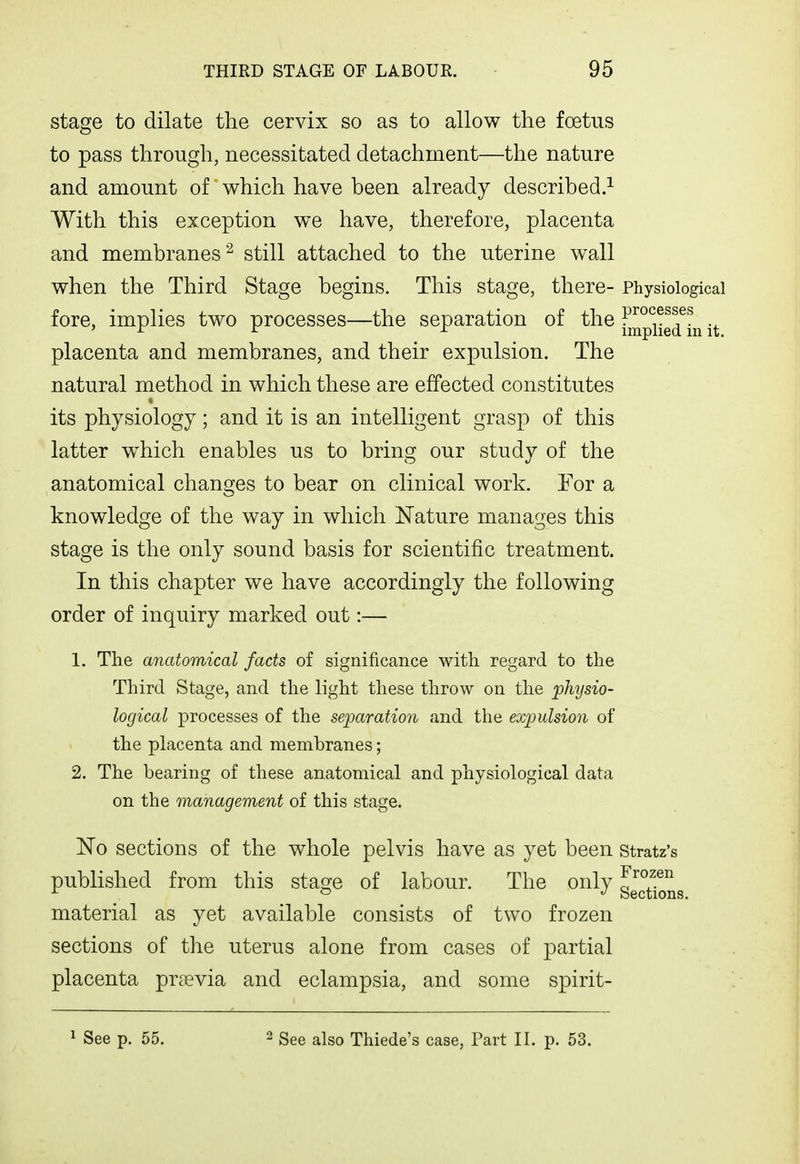 stage to dilate the cervix so as to allow the foetus to pass through, necessitated detachment—the nature and amount of which have been already described.^ With this exception we have, therefore, placenta and membranes^ still attached to the uterine wall when the Third Stage begins. This stage, there- Physiological fore, implies two processes—the separation of the j^J^p^i^g^^Jj^ placenta and membranes, and their expulsion. The natural method in which these are effected constitutes its physiology; and it is an intelligent grasp of this latter w^hich enables us to bring our study of the anatomical changes to bear on clinical work. For a knowledge of the way in which Nature manages this stage is the only sound basis for scientific treatment. In this chapter we have accordingly the following order of inquiry marked out:— 1. The anatomical facts of significance with regard to the Third Stage, and tlie light these throw on the physio- logical processes of the separation and the expulsion of the placenta and membranes; 2. The bearing of these anatomical and physiological data on the management of this stage. 'No sections of the whole pelvis have as yet been stratz'i Frozen Sections. published from this stage of labour. The only material as yet available consists of two frozen sections of the uterus alone from cases of partial placenta pr?evia and eclampsia, and some spirit- ^ See p. 55. 2 also Thiede's case, Part II. p. 53.