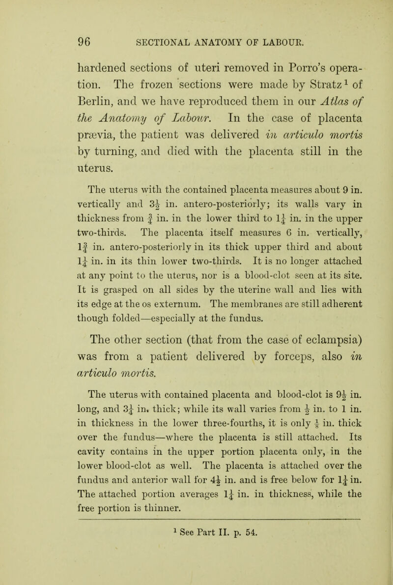 hardened sections of uteri removed in Porro's opera- tion. The frozen sections were made by Stratz ^ of Berlin, and we have reproduced them in our Atlas of the Anatomy of Lahonr. In the case of placenta prsevia, the patient was delivered in articulo mortis by turning, and died with the placenta still in the uterus. The uterus with the contained placenta measures about 9 in. vertically and 3| in. antero-posteriorly; its walls vary in thickness from | in. in the lower third to 1^ in. in the upper two-thirds. The placenta itself measures 6 in. vertically, If in. antero-posteriorly in its thick upper third and about 1\ in. in its thin lower two-thirds. It is no longer attached at any point to the uterus, nor is a blood-clot seen at its site. It is grasped on all sides by the uterine wall and lies with its edge at the os externum. The membranes are still adherent though folded—especially at the fundus. The other section (that from the case of eclampsia) was from a patient delivered by forceps, also in articulo mortis. The uterus with contained placenta and blood-clot is 9^ in. long, and 3j in. thick; while its wall varies from ^ in. to 1 in. in thickness in the lower three-fourths, it is only | in. thick over the fundus—where the placenta is still attached. Its cavity contains in the upper portion placenta only, in the lower blood-clot as well. The placenta is attached over the fundus and anterior wall for 4^ in. and is free below for 1 j in. The attached portion averages 1^ in. in thickness, while the free portion is thinner. 1 See Part II. p. 54.