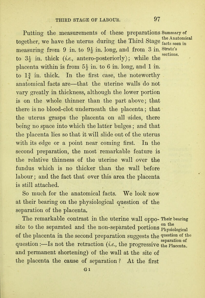 Putting the measurements of these preparations Summary of together, we have the uterus during the Third Stage factf seenTn^^^ measuring from 9 in. to 9J in. long, and from 3 in. stratz's ssctioiis to 3J in. thick {i.e., antero-posteriorly); while the placenta within is from 5^ in. to 6 in. long, and 1 in, to If in. thick. In the first case, the noteworthy anatomical facts are—that the uterine walls do not vary greatly in thickness, although the lower portion is on the whole thinner than the part above; that there is no blood-clot underneath the placenta; that the uterus grasps the placenta on all sides, there being no space into which the latter bulges ; and that the placenta lies so that it will slide out of the uterus with its edge or a point near coming first. lu the second preparation, the most remarkable feature is the relative thinness of the uterine wall over the fundus which is no thicker than the wall before labour; and the fact that over this area the placenta is still attached. So much for the anatomical facts. We look now at their bearing on the physiological question of the separation of the placenta. The remarkable contrast in the uterine wall oppo- Their bearing site to the separated and the non-separated portions Physiological of the placenta in the second preparation suggests the question of the ,. T- , • / ■ T . separation of question :—is not the retraction the progressive the Placenta, and permanent shortening) of the wall at the site of the placenta the cause of separation ? At the first
