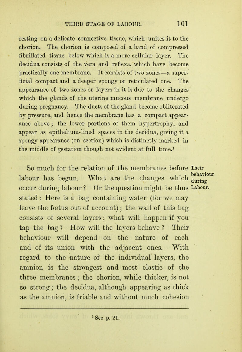 resting on a delicate connective tissue, which unites it to the chorion. The chorion is composed of a band of compressed librillated tissue below which is a more cellular layer. The decidua consists of the vera and reflexa, which have become practically one membrane. It consists of two zones—a super- ficial compact and a deeper spongy or reticulated one. The appearance of two zones or layers in it is due to the changes which the glands of the uterine mucous membrane undergo during pregnancy. The ducts of the gland become obliterated by pressure, and hence the membrane has a compact appear- ance above ; the lower portions of them hypertrophy, and appear as epithelium-lined spaces in the decidua, giving it a spongy appearance (on section) which is distinctly marked in the middle of gestation though not evident at full time.i So much for the relation of the membranes before Their labour has begun. What are the changes which ^uring°^ occur during labour ? Or the question might be thus Labour, stated: Here is a bag containing water (for we may leave the foetus out of account); the wall of this bag consists of several layers; what will happen if you tap the bag ? How will the layers behave ? Their behaviour will depend on the nature of each and of its union with the adjacent ones. With regard to the nature of the individual layers, the amnion is the strongest and most elastic of the three membranes; the chorion, while thicker, is not so strong; the decidua, although appearing as thick as the amnion, is friable and without much cohesion iSee p. 21.