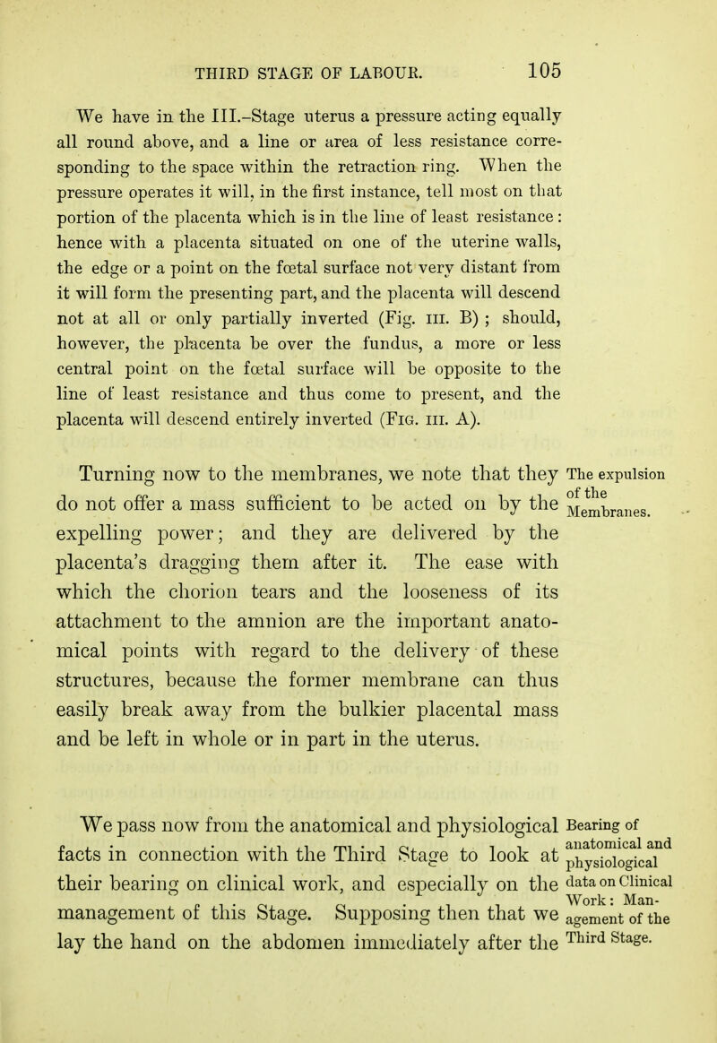 We have in the Ill.-Stage uterus a pressure acting equally all round above, and a line or area of less resistance corre- sponding to the space within the retraction ring. When the pressure operates it will, in the first instance, tell most on that portion of the placenta which is in the line of least resistance : hence with a placenta situated on one of the uterine walls, the edge or a point on the foetal surface not very distant I'rom it will form the presenting part, and the placenta will descend not at all or only partially inverted (Fig. iii. B) ; should, however, the pkcenta be over the fundus, a more or less central point on the foetal surface will be opposite to the line of least resistance and thus come to present, and the placenta will descend entirely inverted (Fig. hi. A). Turning now to the membranes, we note that they The expulsion do not offer a mass sufficient to be acted on by the Membranes expelling power; and they are delivered by the placenta's dragging them after it. The ease with which the chorion tears and the looseness of its attachment to the amnion are the important anato- mical points with regard to the delivery of these structures, because the former membrane can thus easily break away from the bulkier placental mass and be left in whole or in part in the uterus. We pass now from the anatomical and physiological Bearing of facts in connection with the Third Stage to look at phyti^gfcrf^ their bearing on clinical work, and especially on the data on clinical p T . . . -, Work: Man- management 01 this Stage. Supposing then that we agement of the lay the hand on the abdomen immediately after the