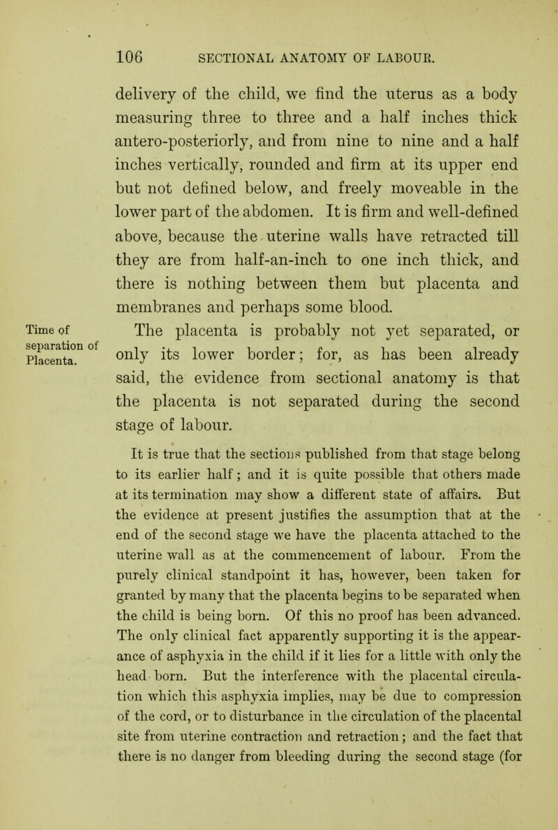 delivery of the child, we find the uterus as a body measuring three to three and a half inches thick antero-posteriorly, and from nine to nine and a half inches vertically, rounded and firm at its upper end but not defined below, and freely moveable in the lower part of the abdomen. It is firm and well-defined above, because the uterine walls have retracted till they are from half-an-inch to one inch thick, and there is nothing between them but placenta and membranes and perhaps some blood. Time of The placenta is probably not yet separated, or separation of , , i i n i i i i Placenta ^^^7 iower border; lor, as has been already said, the evidence from sectional anatomy is that the placenta is not separated during the second stage of labour. It is true that the sections published from that stage belong to its earher half; and it is quite possible that others made at its termination may show a different state of affairs. But the evidence at present justifies the assumption that at the end of the second stage we have the placenta attached to the uterine wall as at the commencement of labour. From the purely clinical standpoint it has, however, been taken for granted by many that the placenta begins to be separated when the child is being born. Of this no proof has been advanced. The only clinical fact apparently supporting it is the appear- ance of asphyxia in the child if it lies for a little with only the head born. But the interference with the placental circula- tion which this asphyxia implies, may be due to compression of the cord, or to disturbance in the circulation of the placental site from uterine contraction and retraction; and the fact that there is no danger from bleeding during the second stage (for