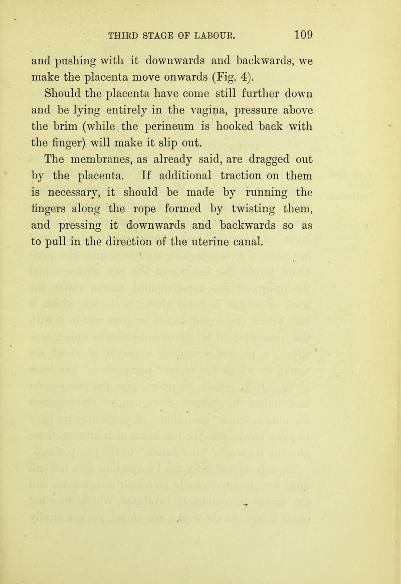 and pushing with it downwards and backwards, we make the placenta move onwards (Fig. 4). Should the placenta have come still further down and be lying entirely in the vagina, pressure above the brim (while the perineum is hooked back with the finger) will make it slip out. The membranes, as already said, are dragged out by the placenta. If additional traction on them is necessary, it should be made by running the fingers along the rope formed by twisting them, and pressing it downwards and backwards so as to pull in the direction of the uterine canal.