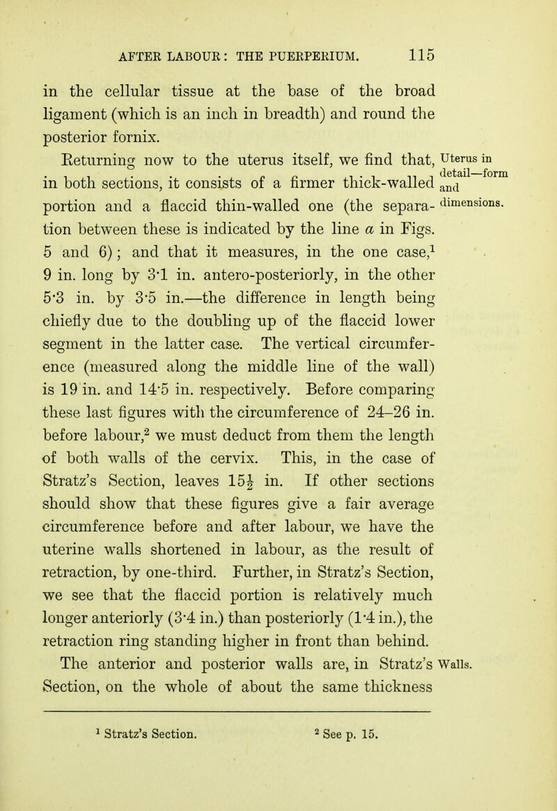 in the cellular tissue at the base of the broad ligament (which is an inch in breadth) and round the posterior fornix. Eeturning now to the uterus itself, we find that, uterus in n n ^ ' 1 ni detail—fom m both sections, it consists oi a nrmer thick-walled ^nd portion and a flaccid thin-walled one (the separa- <^iimensions. tion between these is indicated by the line a in Figs. 5 and 6); and that it measures, in the one case,^ 9 in. long by 3'1 in. antero-posteriorly, in the other 5'3 in. by 3*5 in.—the difference in length being chiefly due to the doubling up of the flaccid lower segment in the latter case. The vertical circumfer- ence (measured along the middle line of the wall) is 19 in. and 14*5 in. respectively. Before comparing these last figures with the circumference of 24-26 in. before labour,'^ we must deduct from them the length of both walls of the cervix. This, in the case of Stratz's Section, leaves 15J in. If other sections should show that these figures give a fair average circumference before and after labour, we have the uterine walls shortened in labour, as the result of retraction, by one-third. Further, in Stratz's Section, we see that the flaccid portion is relatively much longer anteriorly (3-4 in.) than posteriorly (1*4 in.), the retraction ring standing higher in front than behind. The anterior and posterior walls are, in Stratz's Walls. Section, on the whole of about the same thickness Stratz's Section. 2 See p. 15.
