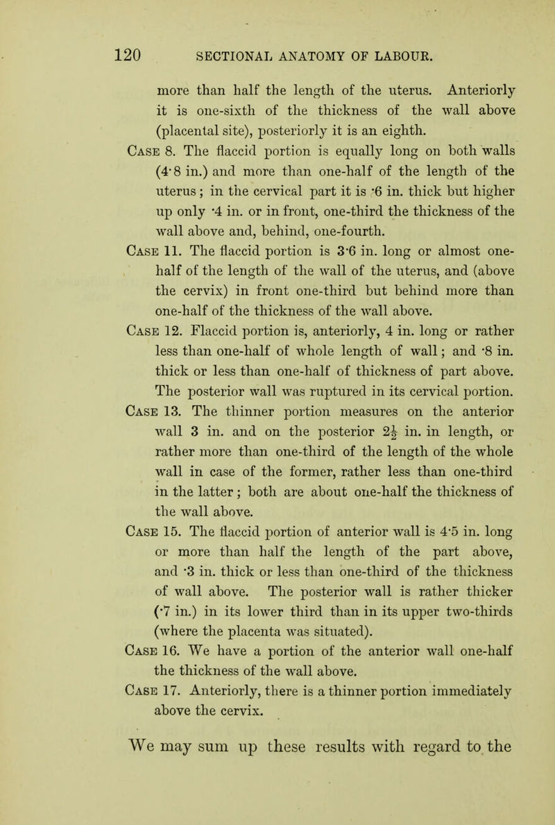 more than half the length of the uterus. Anteriorly it is one-sixth of the thickness of the wall above (placental site), posteriorly it is an eighth. Case 8. The flaccid portion is equally long on both walls (4-8 in.) and more than one-half of the length of the uterus; in the cervical part it is 6 in. thick but higher up only '4 in. or in front, one-third the thickness of the wall above and, behind, one-fourth. Case 11. The flaccid portion is 3 6 in. long or almost one- half of the length of the wall of the uterus, and (above the cervix) in front one-third but behind more than one-half of the thickness of the wall above. Case 12. Flaccid portion is, anteriorly, 4 in. long or rather less than one-half of whole length of wall; and '8 in. thick or less than one-half of thickness of part above. The posterior wall was ruptured in its cervical portion. Case 13. The thinner portion measures on the anterior wall 3 in. and on the posterior 2^ in. in length, or rather more than one-third of the length of the whole wall in case of the former, rather less than one-third in the latter ; both are about one-half the thickness of the wall above. Case 15. The flaccid portion of anterior wall is 4*5 in. long or more than half the length of the part above, and '3 in. thick or less than one-third of the thickness of wall above. The posterior wall is rather thicker (•7 in.) in its lower third than in its upper two-thirds (where the placenta was situated). Case 16. We have a portion of the anterior wall one-half the thickness of the wall above. Case 17. Anteriorly, there is a thinner portion immediately above the cervix. We may sum u^o these results with regard to the