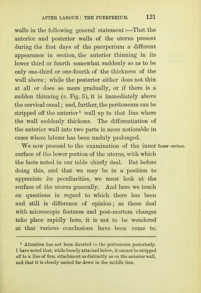 walls in the following^ Gjeneral statement:—That the anterior and posterior walls of the uterus present during the first days of the puerperium a different appearance in section, the anterior thinning in its lower third or fourth somewhat suddenly so as to be only one-third or one-fourth of the thickness of the wall above; while the posterior either does not thin at all or does so more gradually, or if there is a sudden thinning (v. Fig. 5), it is immediately above the cervical canal; and, further, the peritoneum can be stripped off' the anterior ^ wall up to that line where the wall suddenly thickens. The differentiation of the anterior wall into two parts is more noticeable in cases where labour has been unduly prolonged. We now proceed to the examination of the inner inner surface, surface of the lower portion of the uterus, with which the facts noted in our table chiefly deal. But before doing this, and that we may be in a position to appreciate its peculiarities, we must look at the surface of the uterus generally. And here we touch on questions in regard to which there has been and still is difference of opinion; as these deal with microscopic features and post-mortem changes take place rapidly here, it is not to be wondered at that various conclusions have been come to. ^ Attention has not been directed to the peritoneum posteriorly. I have noted that, while loosely attached below, it cannot be stripped off to a line of firm attachment as distinctly as on the anterior wall, and that it is closely united far down in the middle line.