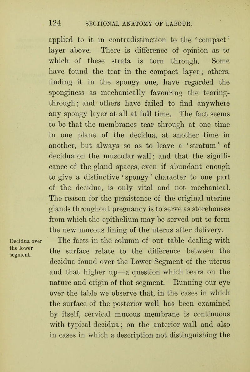 applied to it in contradistinction to the ' compact' layer above. There is difference of opinion as to which of these strata is torn through. Some have found the tear in the compact layer; others, finding it in the spongy one, have regarded the sponginess as mechanically favouring the tearing- through; and others have failed to find anywhere any spongy layer at all at full time. The fact seems to be that the membranes tear through at one time in one plane of the decidua, at another time in another, but always so as to leave a ' stratum' of decidua on the muscular wall; and that the signifi- cance of the gland spaces, even if abundant enough to give a distinctive ' spongy' character to one part of the decidua, is only vital and not mechanical. The reason for the persistence of the original uterine glands throughout pregnancy is to serve as storehouses from which the epithelium may be served out to form the new mucous lining of the uterus after delivery. Decidua over The facts in the column of our table dealing with the lower ^^-^^ surfacc relate to the difference between the segment. decidua found over the Lower Segment of the uterus and that higher up—a question which bears on the nature and origin of that segment. Eunning our eye over the table we observe that, in the cases in which the surface of the posterior wall has been examined by itself, cervical mucous membrane is continuous with typical decidua; on the anterior wall and also in cases in which a description not distinguishing the