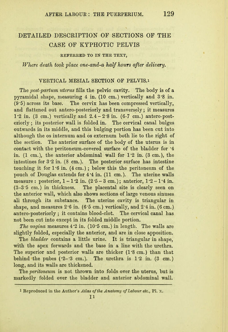 DETAILED DESCRIPTION OF SECTIONS OF THE CASE OF KYPHOTIC PELVIS REFERRED TO IN THE TEXT, Where death took place one-and-a half hours after delivery. VERTICAL MESIAL SECTION OF PELVIS.i The post-partum uterus tills the pelvic cavity. The body is of a pyramidal shape, measuring 4 in. (10 cm.) vertically and 3*8 in. (9 5) across its base. The cervix has been compressed vertically, and flattened out antero-posteriorly and transversely; it measures 1*2 in. (3 cm.) vertically and 2.4-2*8 in. (6-7 cm.) antero-post- eriorly ; its posterior wall is folded in. The cervical canal bulges outwards in its middle, and this bulging portion has been cut into although the os internum and os externum both lie to the right of the section. The anterior surface of the body of the uterus is in contact with the peritoneum-covered surface of the bladder for '4 in. (1 cm.), the anterior abdominal wall for 1*2 in. (3 cm.), the intestines for 3'2 in. (8 cm.). The posterior surface has intestine touching it for 1*6 in. (4 cm.) ; below this the peritoneum of the pouch of Douglas extends for 4*4 in. (11 cm.). The uterine walls measure : posterior, 1 -1 '2 in. (2 '5 - 3 cm.); anterior, 1 '2 - 1 '4 in. (3-3'5 cm.) in thickness. The placental site is clearly seen on the anterior wall, which also shows sections of large venous sinuses all through its substance. The uterine cavity is triangular in shape, and measures 2*6 in. (6*5 cm.) vertically, and 2*4 in. (6 cm.) antero-posteriorly ; it contains blood-clot. The cervical canal has not been cut into except in its folded middle portion. The vagina measures 4*2 in. (10*5 cm.) in length. The walls are slightly folded, especially the anterior, and are in close apposition. The bladder contains a little urine. It is triangular in shape, with the apex forwards and the base in a line with the urethra. The superior and posterior walls are thicker (1*8 cm.) than that behind the pubes (2--3 cm.). The urethra is 1-2 in. (3 cm.) long, and its walls are thickened. The peritoneum is not thrown into folds over the uterus, but is markedly folded over the bladder and anterior abdominal wall. 1 Reproduced in tlie Author's Atlas of the Anatomy of Labour etc., PI. x. II